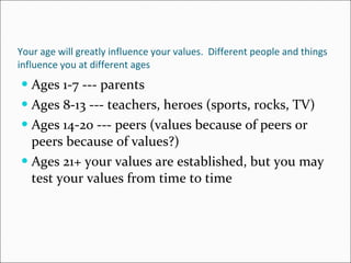 Your age will greatly influence your values.  Different people and things influence you at different ages Ages 1-7 --- parents Ages 8-13 --- teachers, heroes (sports, rocks, TV) Ages 14-20 --- peers (values because of peers or peers because of values?) Ages 21+ your values are established, but you may test your values from time to time 