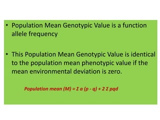 • Population Mean Genotypic Value is a function
allele frequency
• This Population Mean Genotypic Value is identical
to the population mean phenotypic value if the
mean environmental deviation is zero.
Population mean (M) = Σ a (p - q) + 2 Σ pqd
 
