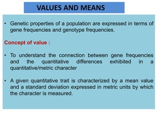 VALUES AND MEANS
• Genetic properties of a population are expressed in terms of
gene frequencies and genotype frequencies.
Concept of value :
• To understand the connection between gene frequencies
and the quantitative differences exhibited in a
quantitative/metric character
• A given quantitative trait is characterized by a mean value
and a standard deviation expressed in metric units by which
the character is measured.
 