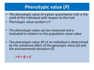 Phenotypic value (P)
• The phenotypic value of a given quantitative trait is the
yield of the individual with respect to the trait.
• Phenotypic value symbol is P
• The phenotypic value can be measured and is
evaluated in relation to the population mean value
• The phenotypic value (P) of an individual is determined
by the combined effect of the genotypic value (G) and
the environmental deviation (E)
P = G + E
 