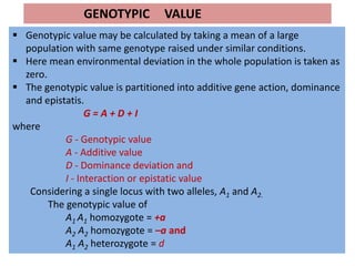 GENOTYPIC VALUE
 Genotypic value may be calculated by taking a mean of a large
population with same genotype raised under similar conditions.
 Here mean environmental deviation in the whole population is taken as
zero.
 The genotypic value is partitioned into additive gene action, dominance
and epistatis.
G = A + D + I
where
G - Genotypic value
A - Additive value
D - Dominance deviation and
I - Interaction or epistatic value
Considering a single locus with two alleles, A1 and A2.
The genotypic value of
A1 A1 homozygote = +a
A2 A2 homozygote = –a and
A1 A2 heterozygote = d
 