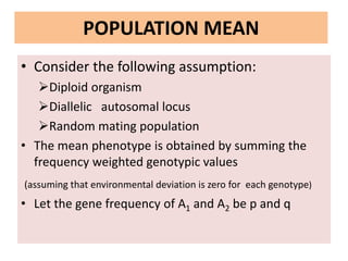 POPULATION MEAN
• Consider the following assumption:
Diploid organism
Diallelic autosomal locus
Random mating population
• The mean phenotype is obtained by summing the
frequency weighted genotypic values
(assuming that environmental deviation is zero for each genotype)
• Let the gene frequency of A1 and A2 be p and q
 