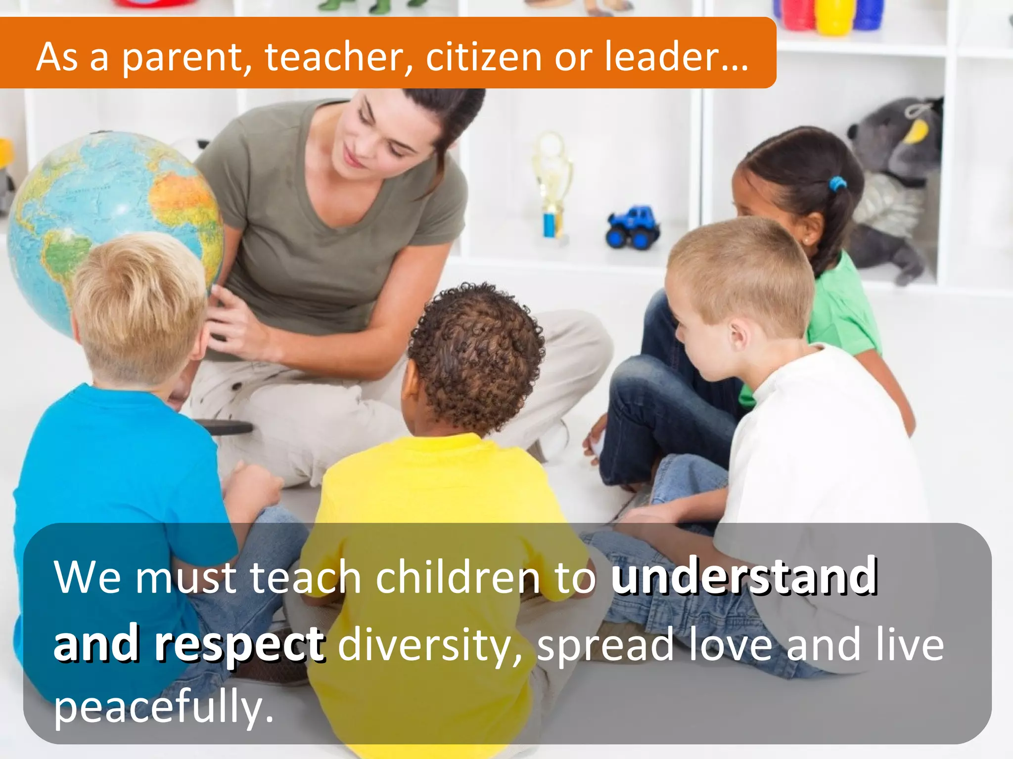 As a parent, teacher, citizen or leader…




We must teach children to understand
and respect diversity, spread love and live
peacefully.
 
