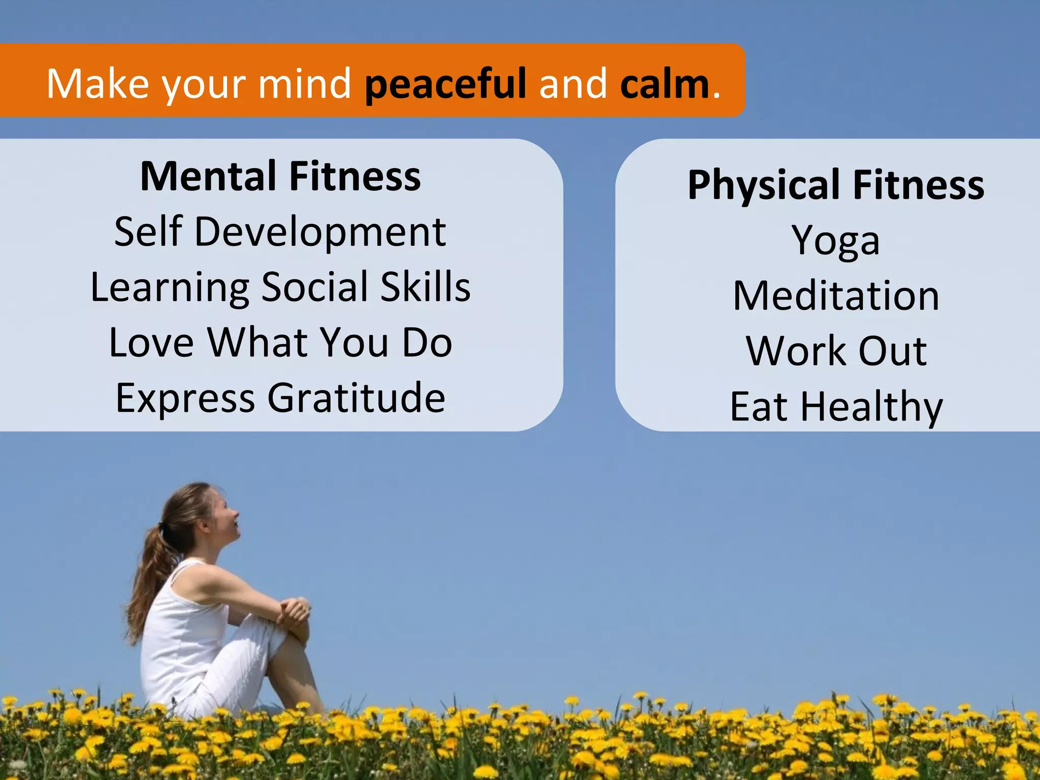 Make your mind peaceful and calm.

    Mental Fitness             Physical Fitness
   Self Development                 Yoga
  Learning Social Skills         Meditation
   Love What You Do               Work Out
   Express Gratitude             Eat Healthy
 