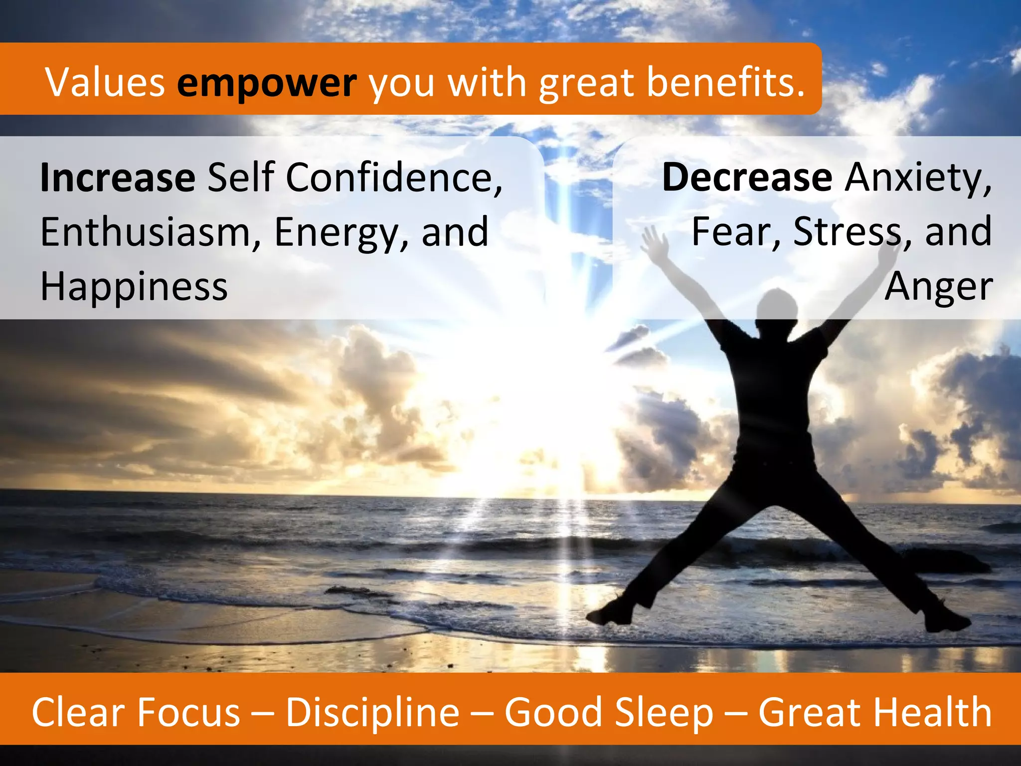 Values empower you with great benefits.

Increase Self Confidence,         Decrease Anxiety,
Enthusiasm, Energy, and            Fear, Stress, and
Happiness                                     Anger




Clear Focus – Discipline – Good Sleep – Great Health
 
