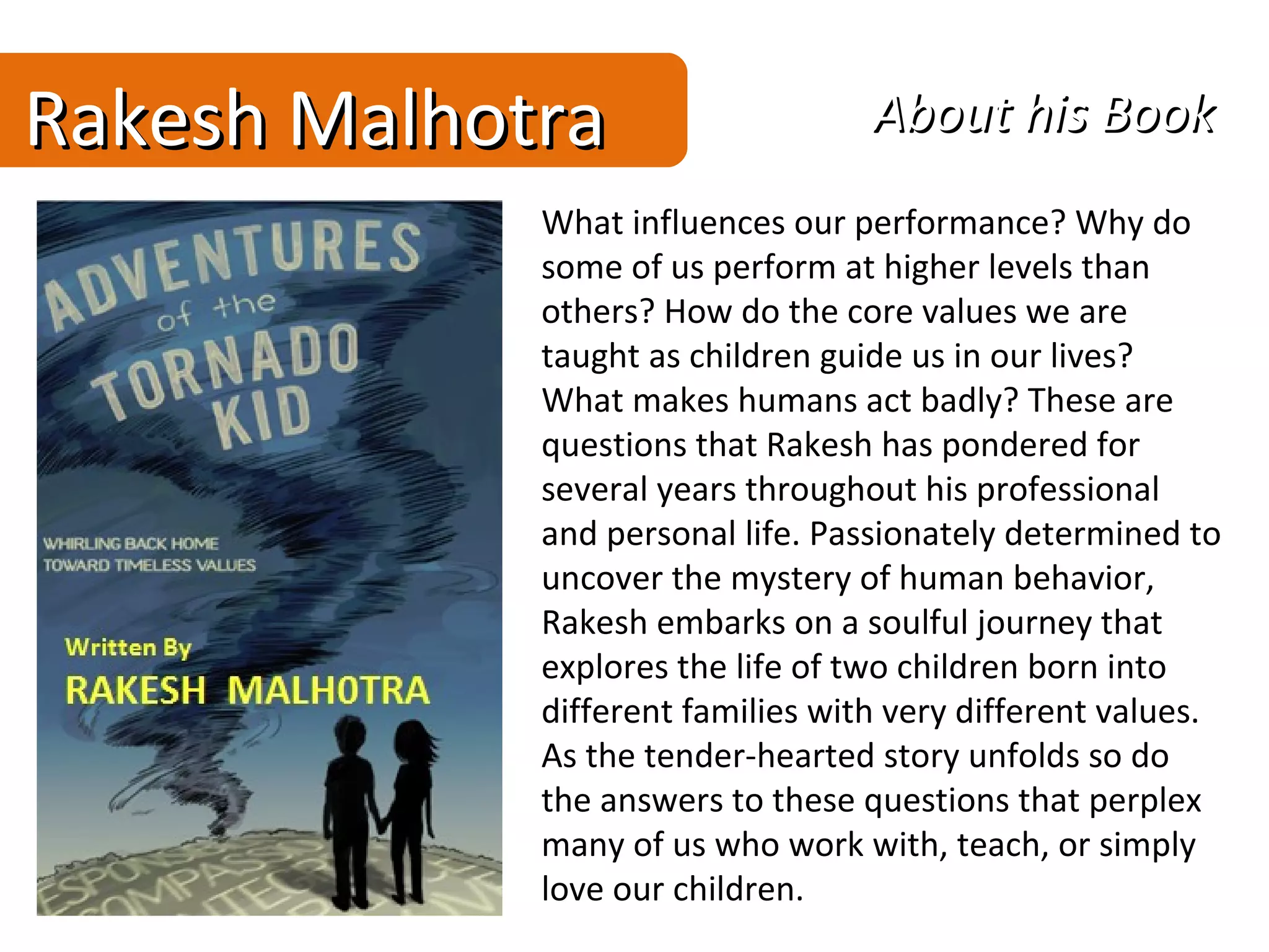 Rakesh Malhotra                    About his Book
             What influences our performance? Why do
             some of us perform at higher levels than
             others? How do the core values we are
             taught as children guide us in our lives?
             What makes humans act badly? These are
             questions that Rakesh has pondered for
             several years throughout his professional
             and personal life. Passionately determined to
             uncover the mystery of human behavior,
             Rakesh embarks on a soulful journey that
             explores the life of two children born into
             different families with very different values.
             As the tender-hearted story unfolds so do
             the answers to these questions that perplex
             many of us who work with, teach, or simply
             love our children.
 