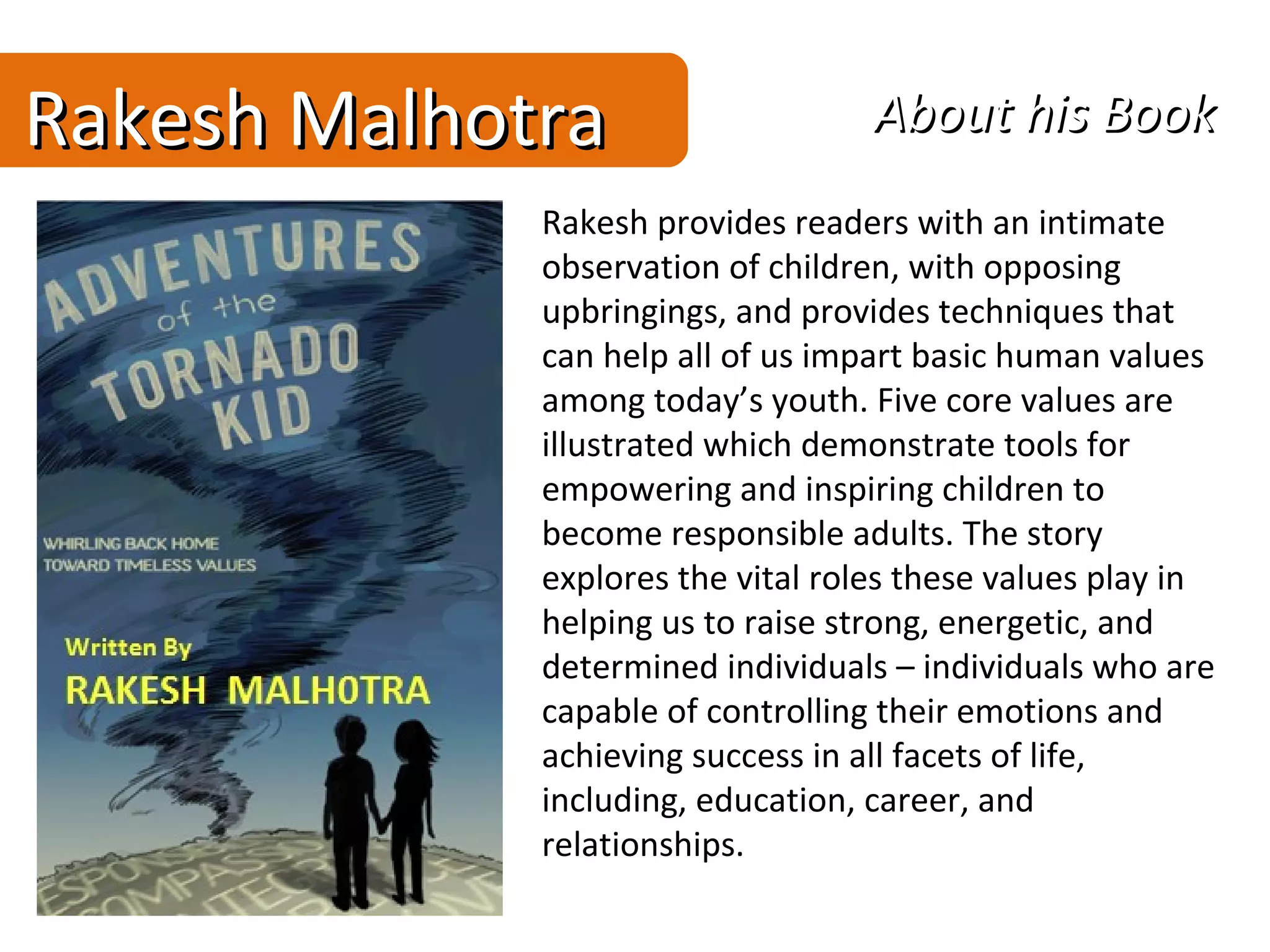 Rakesh Malhotra                    About his Book
             Rakesh provides readers with an intimate
             observation of children, with opposing
             upbringings, and provides techniques that
             can help all of us impart basic human values
             among today’s youth. Five core values are
             illustrated which demonstrate tools for
             empowering and inspiring children to
             become responsible adults. The story
             explores the vital roles these values play in
             helping us to raise strong, energetic, and
             determined individuals – individuals who are
             capable of controlling their emotions and
             achieving success in all facets of life,
             including, education, career, and
             relationships.
 