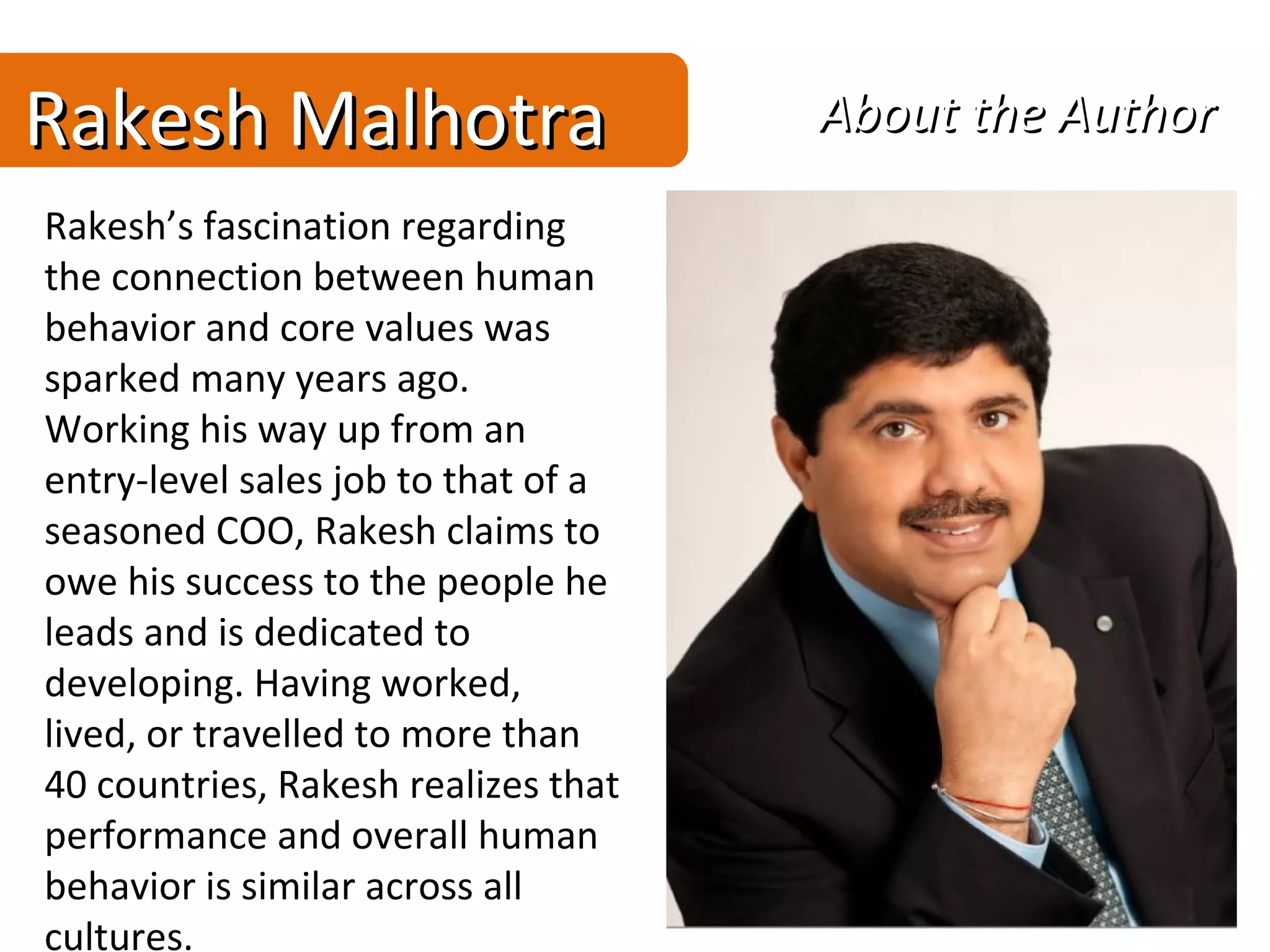 Rakesh Malhotra                      About the Author
Rakesh’s fascination regarding
the connection between human
behavior and core values was
sparked many years ago.
Working his way up from an
entry-level sales job to that of a
seasoned COO, Rakesh claims to
owe his success to the people he
leads and is dedicated to
developing. Having worked,
lived, or travelled to more than
40 countries, Rakesh realizes that
performance and overall human
behavior is similar across all
cultures.
 