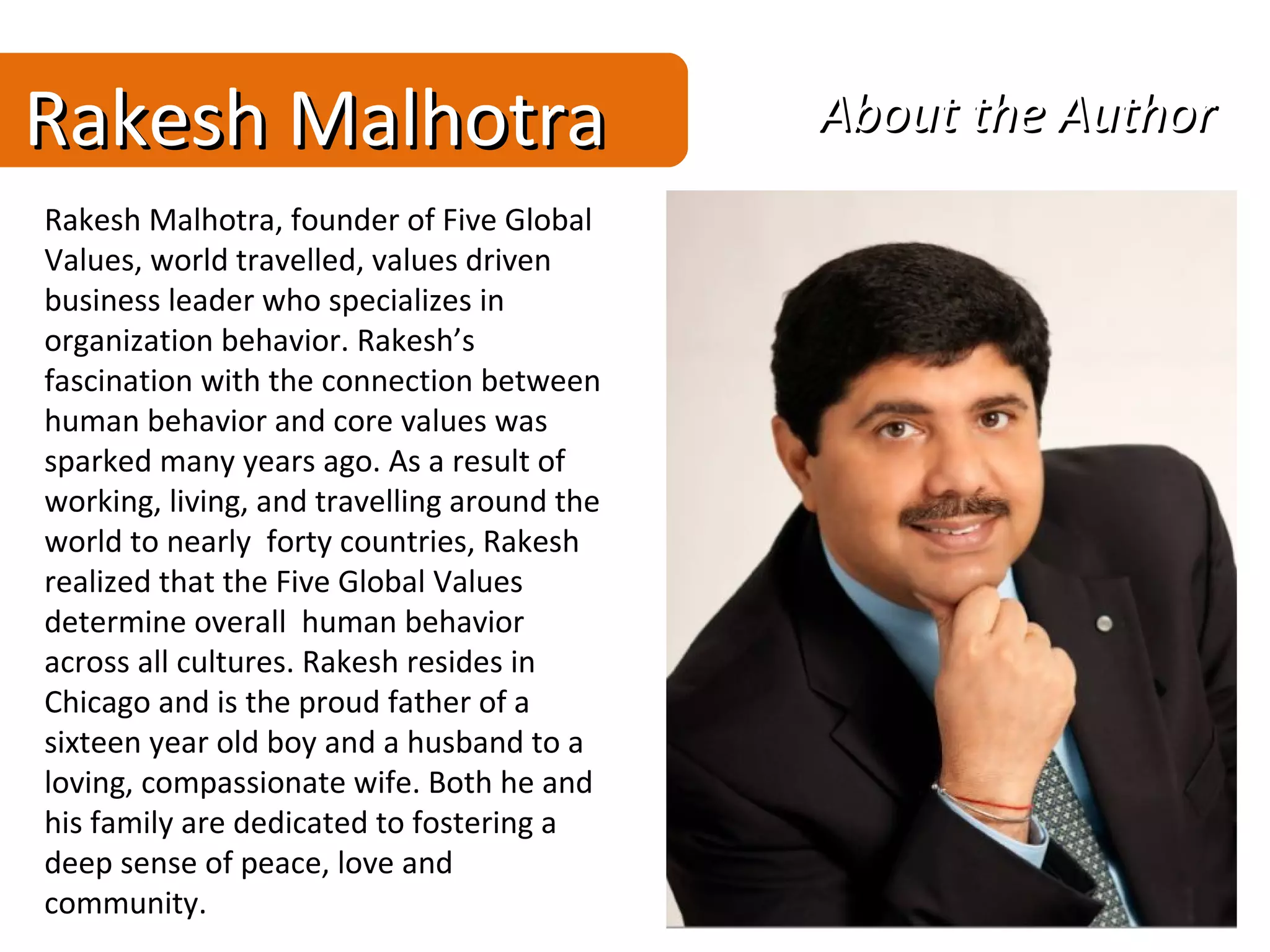 Rakesh Malhotra                              About the Author
Rakesh Malhotra, founder of Five Global
Values, world travelled, values driven
business leader who specializes in
organization behavior. Rakesh’s
fascination with the connection between
human behavior and core values was
sparked many years ago. As a result of
working, living, and travelling around the
world to nearly forty countries, Rakesh
realized that the Five Global Values
determine overall human behavior
across all cultures. Rakesh resides in
Chicago and is the proud father of a
sixteen year old boy and a husband to a
loving, compassionate wife. Both he and
his family are dedicated to fostering a
deep sense of peace, love and
community.
 