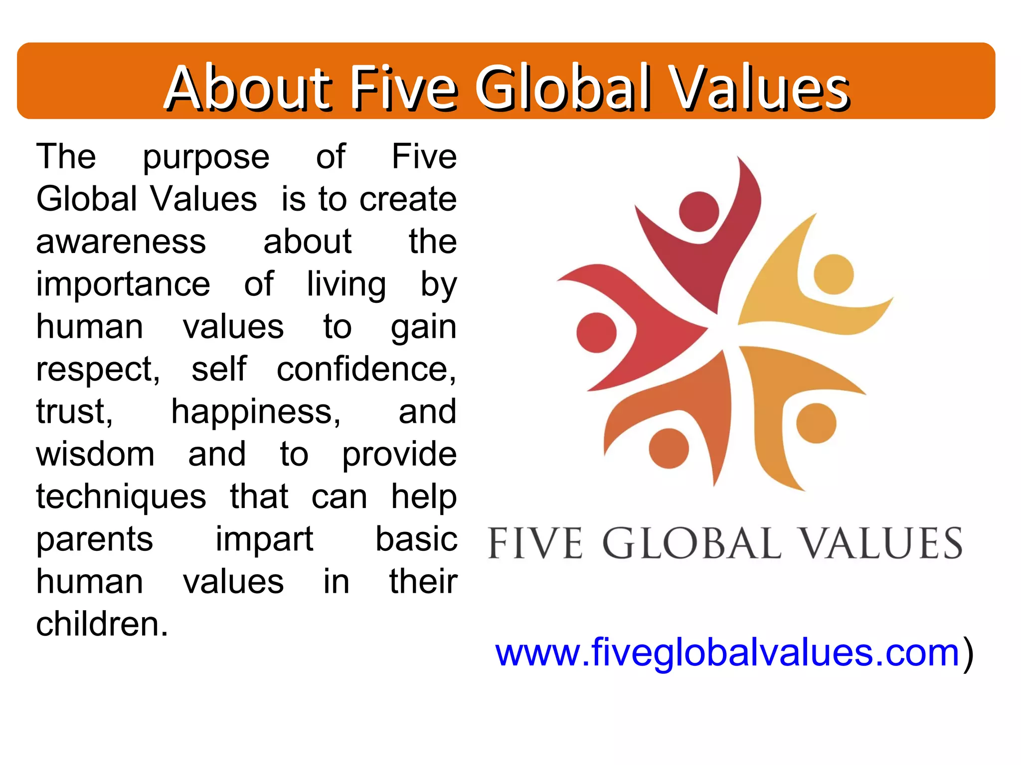 About Five Global Values
The purpose of Five
Global Values is to create
awareness      about   the
importance of living by
human values to gain
respect, self confidence,
trust,    happiness,  and
wisdom and to provide
techniques that can help
parents     impart   basic
human values in their
children.
                             www.fiveglobalvalues.com)
 