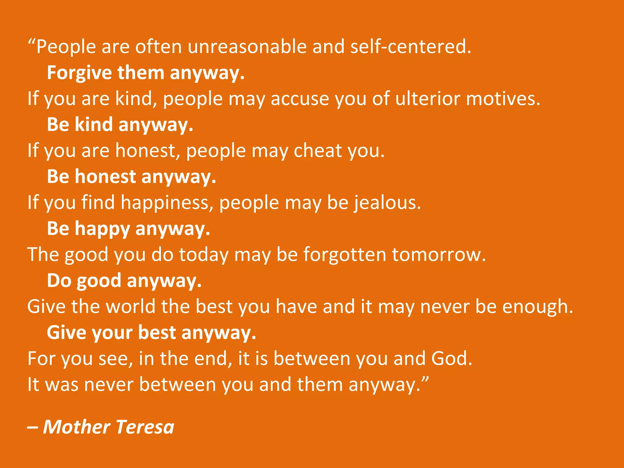 “People are often unreasonable and self-centered.
   Forgive them anyway.
If you are kind, people may accuse you of ulterior motives.
   Be kind anyway.
If you are honest, people may cheat you.
   Be honest anyway.
If you find happiness, people may be jealous.
   Be happy anyway.
The good you do today may be forgotten tomorrow.
   Do good anyway.
Give the world the best you have and it may never be enough.
   Give your best anyway.
For you see, in the end, it is between you and God.
It was never between you and them anyway.”
– Mother Teresa
 
