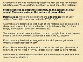 Assemblies in the VbE Membership Resource Pack are free for member
schools to use. We respectfully ask that you don’t share this material.
Please feel free to adapt this assembly to the context of your
school. There are notes at the bottom of many slides.
Delete slides which are less relevant and add images etc of your
setting. Some slides are more suited to EY/KS1/KS2 etc.
Assemblies are designed so that much of the material can be explored in
classes and lessons for the month after the initial assembly. Eg, films,
songs, philosophical questions, scenarios etc.
The images have all been purchased, or are copyright free or are licensed
under a Creative Commons Attribution Share-Alike 3.0 License.
If you have any feedback or suggestions for VbE, please get in touch:
info@valuesbasededucation.com
If you like an assembly written which isn’t in the pack yet, please let us
know and we will write if for you (please give at least 30 days notice).
Newsletters to accompany assemblies are in the Resource Pack and also
some ideas for displays.
 
