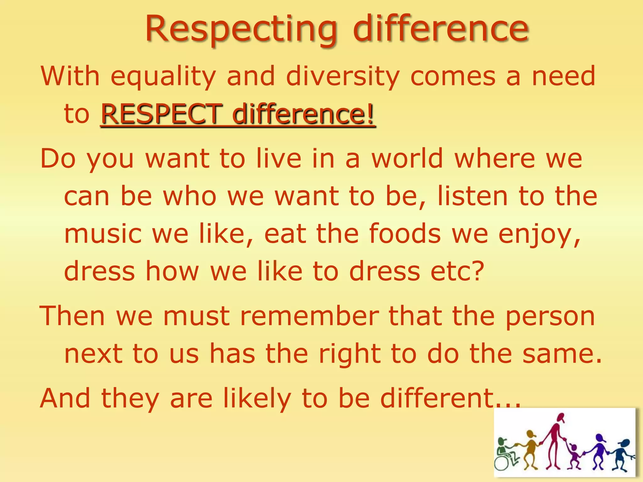 Respecting difference
With equality and diversity comes a need
to RESPECT difference!
Do you want to live in a world where we
can be who we want to be, listen to the
music we like, eat the foods we enjoy,
dress how we like to dress etc?
Then we must remember that the person
next to us has the right to do the same.
And they are likely to be different...
 