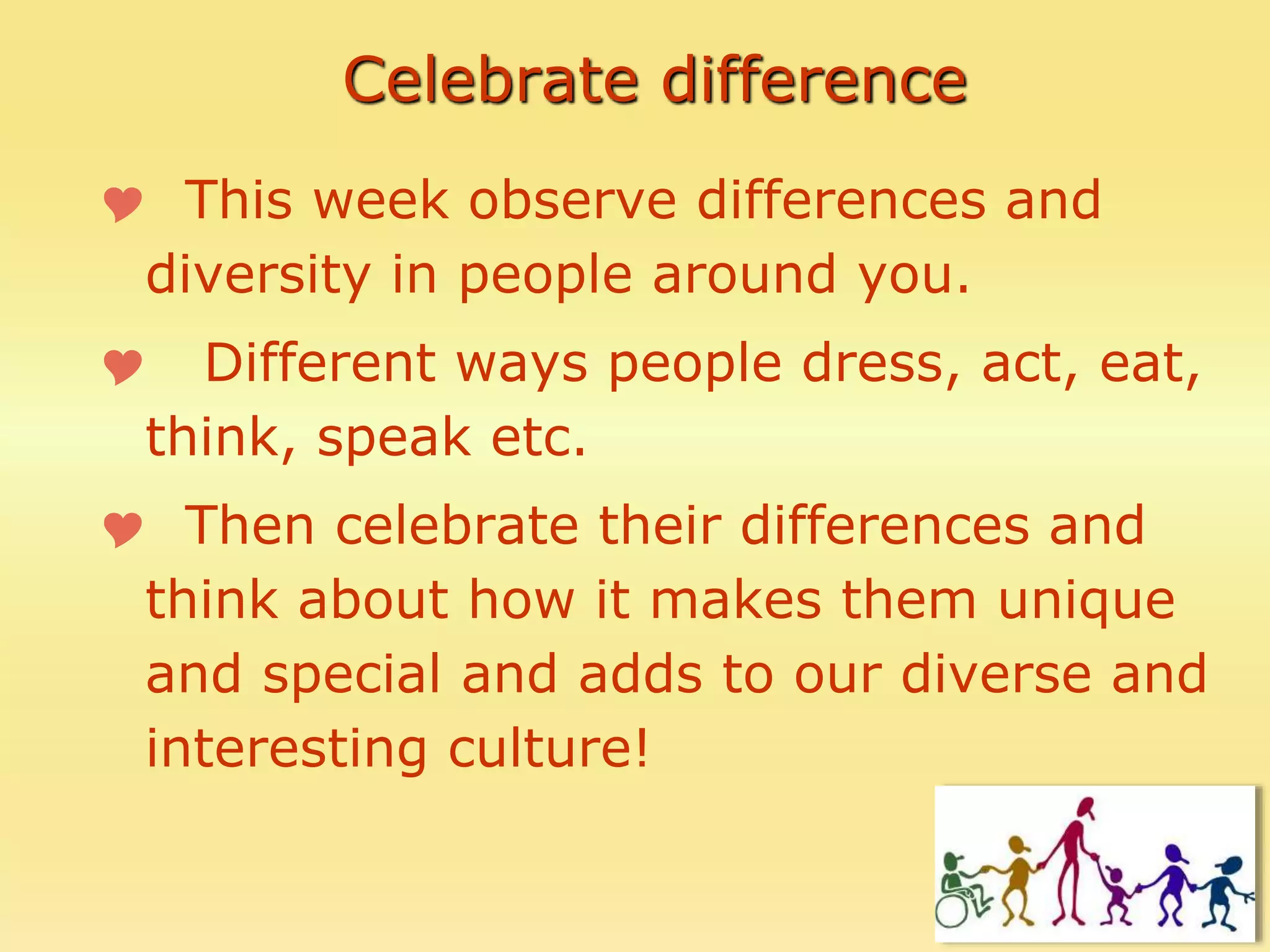 Celebrate difference
 This week observe differences and
diversity in people around you.
 Different ways people dress, act, eat,
think, speak etc.
 Then celebrate their differences and
think about how it makes them unique
and special and adds to our diverse and
interesting culture!
 