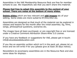 Assemblies in the VbE Membership Resource Pack are free for member
schools to use. We respectfully ask that you don’t share this material.
Please feel free to adapt this assembly to the context of your
school. There are notes at the bottom of many slides.
Delete slides which are less relevant and add images etc of your
setting. Some slides are more suited to EY/KS1/KS2 etc.
Assemblies are designed so that much of the material can be explored in
classes and lessons for the month after the initial assembly. Eg, films,
songs, philosophical questions, scenarios etc.
The images have all been purchased, or are copyright free or are licensed
under a Creative Commons Attribution Share-Alike 3.0 License.
If you have any feedback or suggestions for VbE, please get in touch:
info@valuesbasededucation.com
If you like an assembly written which isn’t in the pack yet, please let us
know and we will write if for you (please give at least 30 days notice).
Newsletters to accompany assemblies are in the Resource Pack and also
some ideas for displays.
 