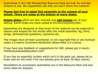 Assemblies in the VbE Membership Resource Pack are free for member
schools to use. We respectfully ask that you don’t share this material.
Please feel free to adapt this assembly to the context of your
school. There are notes at the bottom of many slides.
Delete slides which are less relevant and add images etc of your
setting. Some slides are more suited to EY/KS1/KS2/KS3/KS4.
Assemblies are designed so that much of the material can be explored in
classes and lessons for the month after the initial assembly. Eg, films,
songs, philosophical questions, scenarios etc.
The images have all been purchased, or are copyright free or are licensed
under a Creative Commons Attribution Share-Alike 3.0 License.
If you have any feedback or suggestions for VbE, please get in touch:
info@valuesbasededucation.com
If you like an assembly written which isn’t in the pack yet, please let us
know and we will write if for you (please give at least 30 days notice).
Newsletters to accompany assemblies are in the Resource Pack and also
some ideas for displays.
 