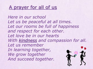 Here in our school
Let us be peaceful at all times.
Let our rooms be full of happiness
and respect for each other.
Let love be in our hearts
With kindness and compassion for all.
Let us remember
In learning together,
We grow together
And succeed together.
A prayer for all of us
 