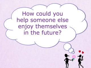 How could you
help someone else
enjoy themselves
in the future?
 