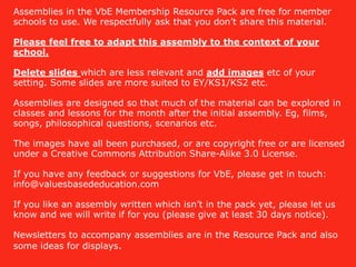 Assemblies in the VbE Membership Resource Pack are free for member
schools to use. We respectfully ask that you don’t share this material.
Please feel free to adapt this assembly to the context of your
school.
Delete slides which are less relevant and add images etc of your
setting. Some slides are more suited to EY/KS1/KS2 etc.
Assemblies are designed so that much of the material can be explored in
classes and lessons for the month after the initial assembly. Eg, films,
songs, philosophical questions, scenarios etc.
The images have all been purchased, or are copyright free or are licensed
under a Creative Commons Attribution Share-Alike 3.0 License.
If you have any feedback or suggestions for VbE, please get in touch:
info@valuesbasededucation.com
If you like an assembly written which isn’t in the pack yet, please let us
know and we will write if for you (please give at least 30 days notice).
Newsletters to accompany assemblies are in the Resource Pack and also
some ideas for displays.
 