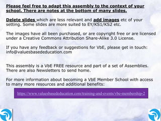Please feel free to adapt this assembly to the context of your
school. There are notes at the bottom of many slides.
Delete slides which are less relevant and add images etc of your
setting. Some slides are more suited to EY/KS1/KS2 etc.
The images have all been purchased, or are copyright free or are licensed
under a Creative Commons Attribution Share-Alike 3.0 License.
If you have any feedback or suggestions for VbE, please get in touch:
info@valuesbasededucation.com
This assembly is a VbE FREE resource and part of a set of Assemblies.
There are also Newsletters to send home.
For more information about becoming a VbE Member School with access
to many more resources and additional benefits:
https://www.valuesbasededucation.com/training-and-events/vbe-membership-2
 