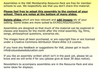 Assemblies in the VbE Membership Resource Pack are free for member
schools to use. We respectfully ask that you don’t share this material.
Please feel free to adapt this assembly to the context of your
school. There are notes at the bottom of many slides.
Delete slides which are less relevant and add images etc of your
setting. Some slides are more suited to EY/KS1/KS2/KS3/KS4.
Assemblies are designed so that much of the material can be explored in
classes and lessons for the month after the initial assembly. Eg, films,
songs, philosophical questions, scenarios etc.
The images have all been purchased, or are copyright free or are licensed
under a Creative Commons Attribution Share-Alike 3.0 License.
If you have any feedback or suggestions for VbE, please get in touch:
info@valuesbasededucation.com
If you like an assembly written which isn’t in the pack yet, please let us
know and we will write if for you (please give at least 30 days notice).
Newsletters to accompany assemblies are in the Resource Pack and also
some ideas for displays.
 