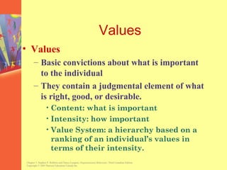 Values
• Values
      – Basic convictions about what is important
        to the individual
      – They contain a judgmental element of what
        is right, good, or desirable.
                • Content: what is important
                • Intensity: how important
                • Value System: a hierarchy based on a
                  ranking of an individual’s values in
                  terms of their intensity.
Chapter 3, Stephen P. Robbins and Nancy Langton, Organizational Behaviour, Third Canadian Edition.
Copyright © 2003 Pearson Education Canada Inc.
 