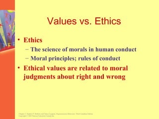 Values vs. Ethics
• Ethics
        – The science of morals in human conduct
        – Moral principles; rules of conduct
• Ethical values are related to moral
  judgments about right and wrong




Chapter 3, Stephen P. Robbins and Nancy Langton, Organizational Behaviour, Third Canadian Edition.
Copyright © 2003 Pearson Education Canada Inc.
 