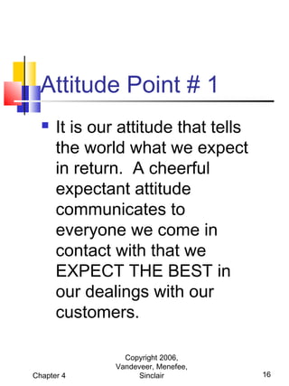 Attitude Point # 1


It is our attitude that tells
the world what we expect
in return. A cheerful
expectant attitude
communicates to
everyone we come in
contact with that we
EXPECT THE BEST in
our dealings with our
customers.

Chapter 4

Copyright 2006,
Vandeveer, Menefee,
Sinclair

16

 