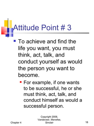 Attitude Point # 3


To achieve and find the
life you want, you must
think, act, talk, and
conduct yourself as would
the person you want to
become.


Chapter 4

For example, if one wants
to be successful, he or she
must think, act, talk, and
conduct himself as would a
successful person.
Copyright 2006,
Vandeveer, Menefee,
Sinclair

18

 