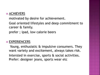 ACHIEVERS
motivated by desire for achievement.
Goal oriented lifestyles and deep commitment to
career & family.
prefer ; ipad, low calorie beers
 EXPERIENCERS
Young, enthusiatic & impulsive consumers. They
want variety and excitement, always takes risk.
Intersted in exercise, sports & social activities.
Prefer: designer jeans, sports wear etc
 