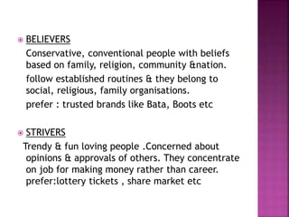  BELIEVERS
Conservative, conventional people with beliefs
based on family, religion, community &nation.
follow established routines & they belong to
social, religious, family organisations.
prefer : trusted brands like Bata, Boots etc
 STRIVERS
Trendy & fun loving people .Concerned about
opinions & approvals of others. They concentrate
on job for making money rather than career.
prefer:lottery tickets , share market etc
 