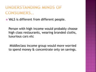  VALS is different from different people.
Person with high income would probably choose
high class restaurants, wearing branded cloths,
luxurious cars etc
Middleclass income group would more worried
to spend money & concentrate only on savings.
 