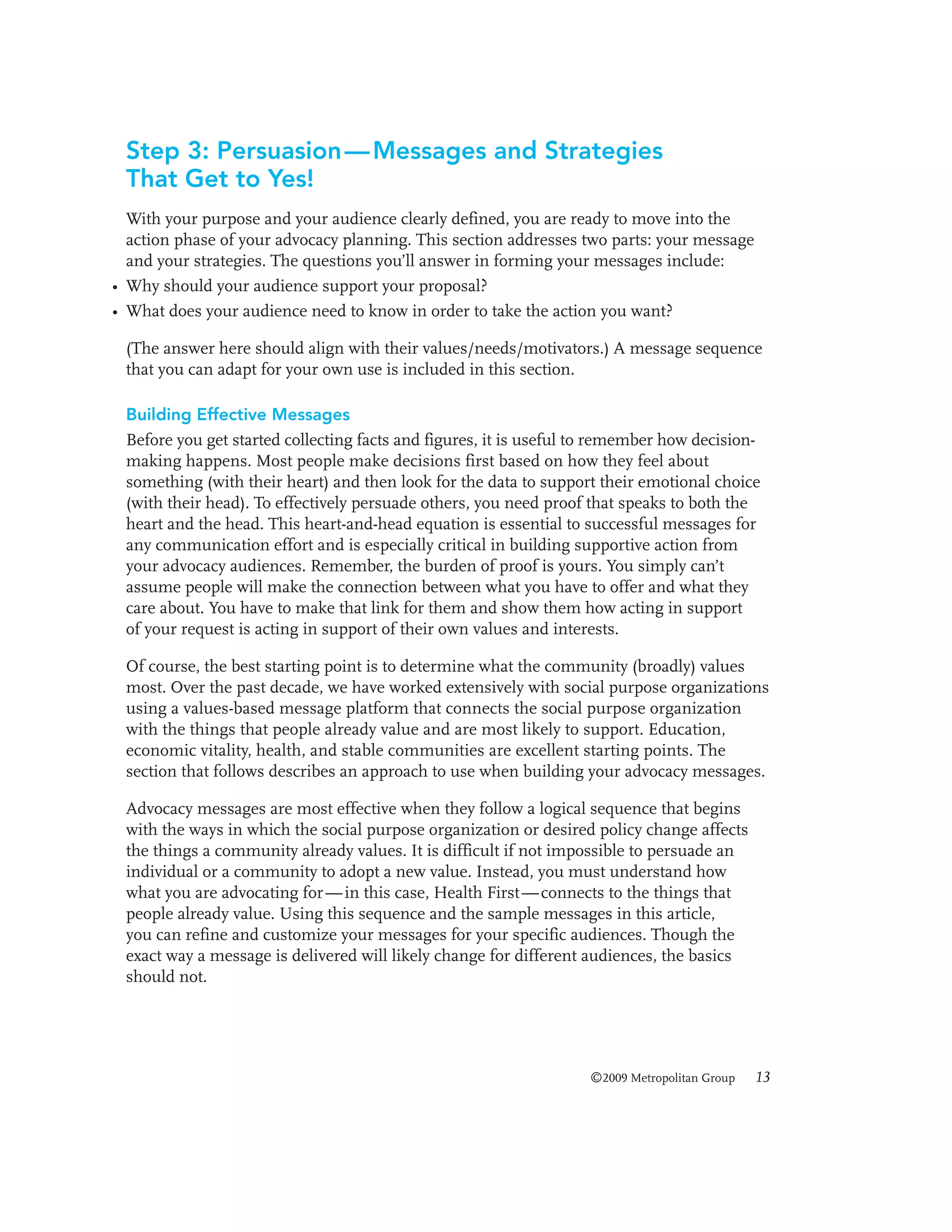Step 3: Persuasion — Messages and Strategies
That Get to Yes!
With your purpose and your audience clearly defined, you are ready to move into the
action phase of your advocacy planning. This section addresses two parts: your message
and your strategies. The questions you’ll answer in forming your messages include:
• Why should your audience support your proposal?
• What does your audience need to know in order to take the action you want?
(The answer here should align with their values/needs/motivators.) A message sequence
that you can adapt for your own use is included in this section.
Building Effective Messages
Before you get started collecting facts and figures, it is useful to remember how decisionmaking happens. Most people make decisions first based on how they feel about
something (with their heart) and then look for the data to support their emotional choice
(with their head). To effectively persuade others, you need proof that speaks to both the
heart and the head. This heart-and-head equation is essential to successful messages for
any communication effort and is especially critical in building supportive action from
your advocacy audiences. Remember, the burden of proof is yours. You simply can’t
assume people will make the connection between what you have to offer and what they
care about. You have to make that link for them and show them how acting in support
of your request is acting in support of their own values and interests.
Of course, the best starting point is to determine what the community (broadly) values
most. Over the past decade, we have worked extensively with social purpose organizations
using a values-based message platform that connects the social purpose organization
with the things that people already value and are most likely to support. Education,
economic vitality, health, and stable communities are excellent starting points. The
section that follows describes an approach to use when building your advocacy messages.
Advocacy messages are most effective when they follow a logical sequence that begins
with the ways in which the social purpose organization or desired policy change affects
the things a community already values. It is difficult if not impossible to persuade an
individual or a community to adopt a new value. Instead, you must understand how
what you are advocating for — in this case, Health First — connects to the things that
people already value. Using this sequence and the sample messages in this article,
you can refine and customize your messages for your specific audiences. Though the
exact way a message is delivered will likely change for different audiences, the basics
should not.

©2009 Metropolitan Group

13

 