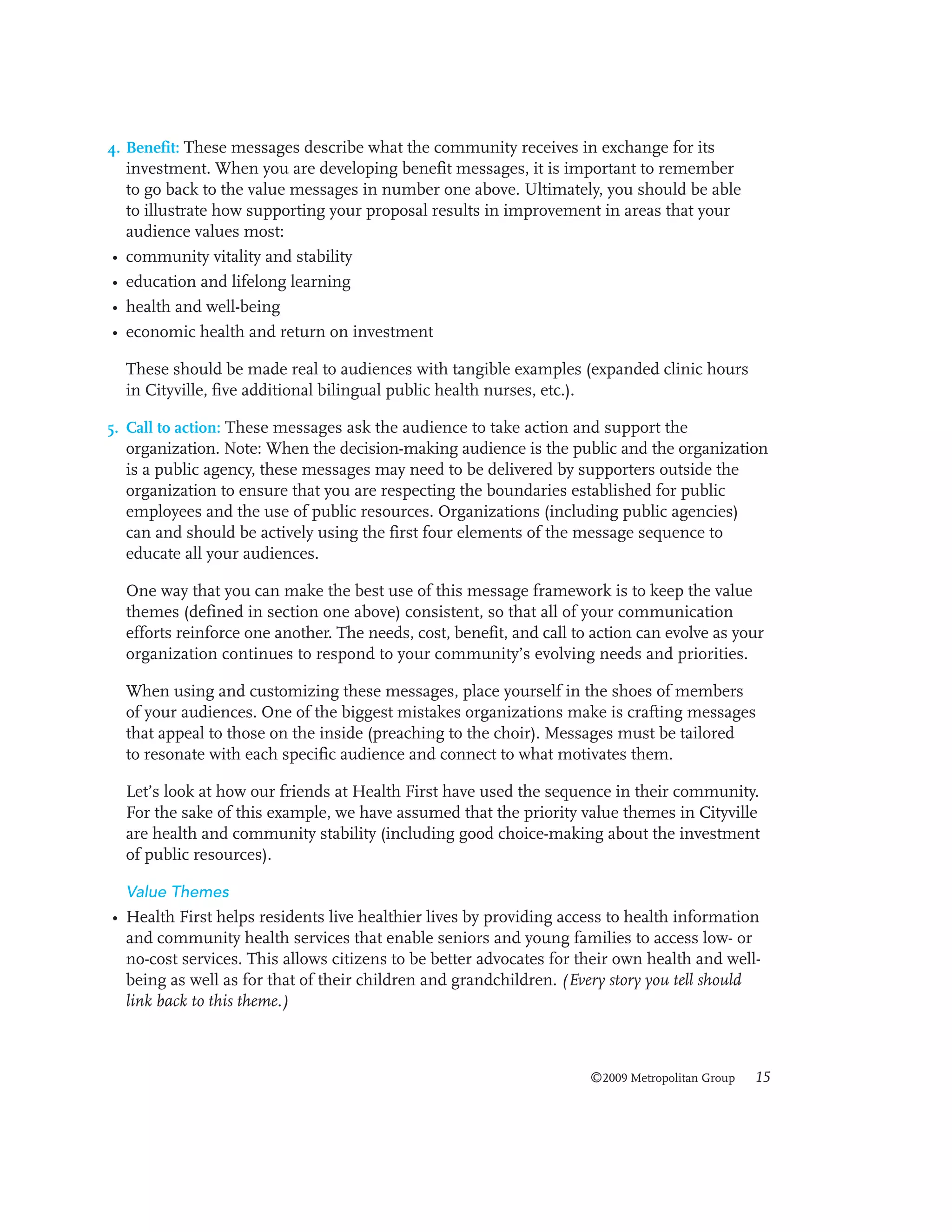 4. Benefit: These messages describe what the community receives in exchange for its
investment. When you are developing benefit messages, it is important to remember
to go back to the value messages in number one above. Ultimately, you should be able
to illustrate how supporting your proposal results in improvement in areas that your
audience values most:

•
•
•
•

community vitality and stability
education and lifelong learning
health and well-being
economic health and return on investment
These should be made real to audiences with tangible examples (expanded clinic hours
in Cityville, five additional bilingual public health nurses, etc.).

5. Call to action: These messages ask the audience to take action and support the
organization. Note: When the decision-making audience is the public and the organization
is a public agency, these messages may need to be delivered by supporters outside the
organization to ensure that you are respecting the boundaries established for public
employees and the use of public resources. Organizations (including public agencies)
can and should be actively using the first four elements of the message sequence to
educate all your audiences.

One way that you can make the best use of this message framework is to keep the value
themes (defined in section one above) consistent, so that all of your communication
efforts reinforce one another. The needs, cost, benefit, and call to action can evolve as your
organization continues to respond to your community’s evolving needs and priorities.
When using and customizing these messages, place yourself in the shoes of members
of your audiences. One of the biggest mistakes organizations make is crafting messages
that appeal to those on the inside (preaching to the choir). Messages must be tailored
to resonate with each specific audience and connect to what motivates them.
Let’s look at how our friends at Health First have used the sequence in their community.
For the sake of this example, we have assumed that the priority value themes in Cityville
are health and community stability (including good choice-making about the investment
of public resources).
Value Themes

• Health First helps residents live healthier lives by providing access to health information
and community health services that enable seniors and young families to access low- or
no-cost services. This allows citizens to be better advocates for their own health and wellbeing as well as for that of their children and grandchildren. (Every story you tell should
link back to this theme.)

©2009 Metropolitan Group

15

 