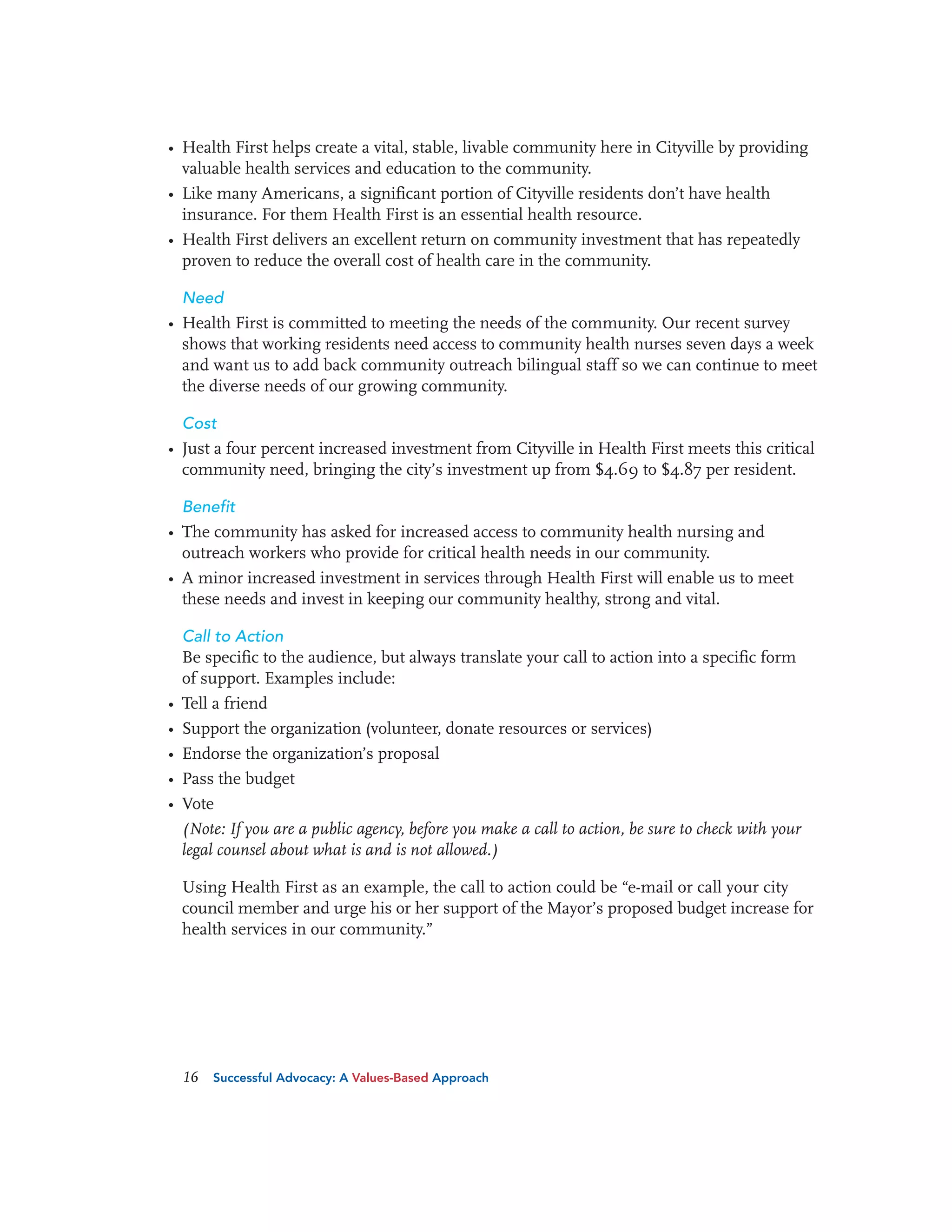 • Health First helps create a vital, stable, livable community here in Cityville by providing
valuable health services and education to the community.
• Like many Americans, a significant portion of Cityville residents don’t have health
insurance. For them Health First is an essential health resource.
• Health First delivers an excellent return on community investment that has repeatedly
proven to reduce the overall cost of health care in the community.
Need

• Health First is committed to meeting the needs of the community. Our recent survey
shows that working residents need access to community health nurses seven days a week
and want us to add back community outreach bilingual staff so we can continue to meet
the diverse needs of our growing community.
Cost

• Just a four percent increased investment from Cityville in Health First meets this critical
community need, bringing the city’s investment up from $4.69 to $4.87 per resident.
Benefit

• The community has asked for increased access to community health nursing and
outreach workers who provide for critical health needs in our community.
• A minor increased investment in services through Health First will enable us to meet
these needs and invest in keeping our community healthy, strong and vital.
Call to Action
Be specific to the audience, but always translate your call to action into a specific form
of support. Examples include:

•
•
•
•
•

Tell a friend
Support the organization (volunteer, donate resources or services)
Endorse the organization’s proposal
Pass the budget
Vote
(Note: If you are a public agency, before you make a call to action, be sure to check with your
legal counsel about what is and is not allowed.)
Using Health First as an example, the call to action could be “e-mail or call your city
council member and urge his or her support of the Mayor’s proposed budget increase for
health services in our community.”

16

Successful Advocacy: A Values-Based Approach

 