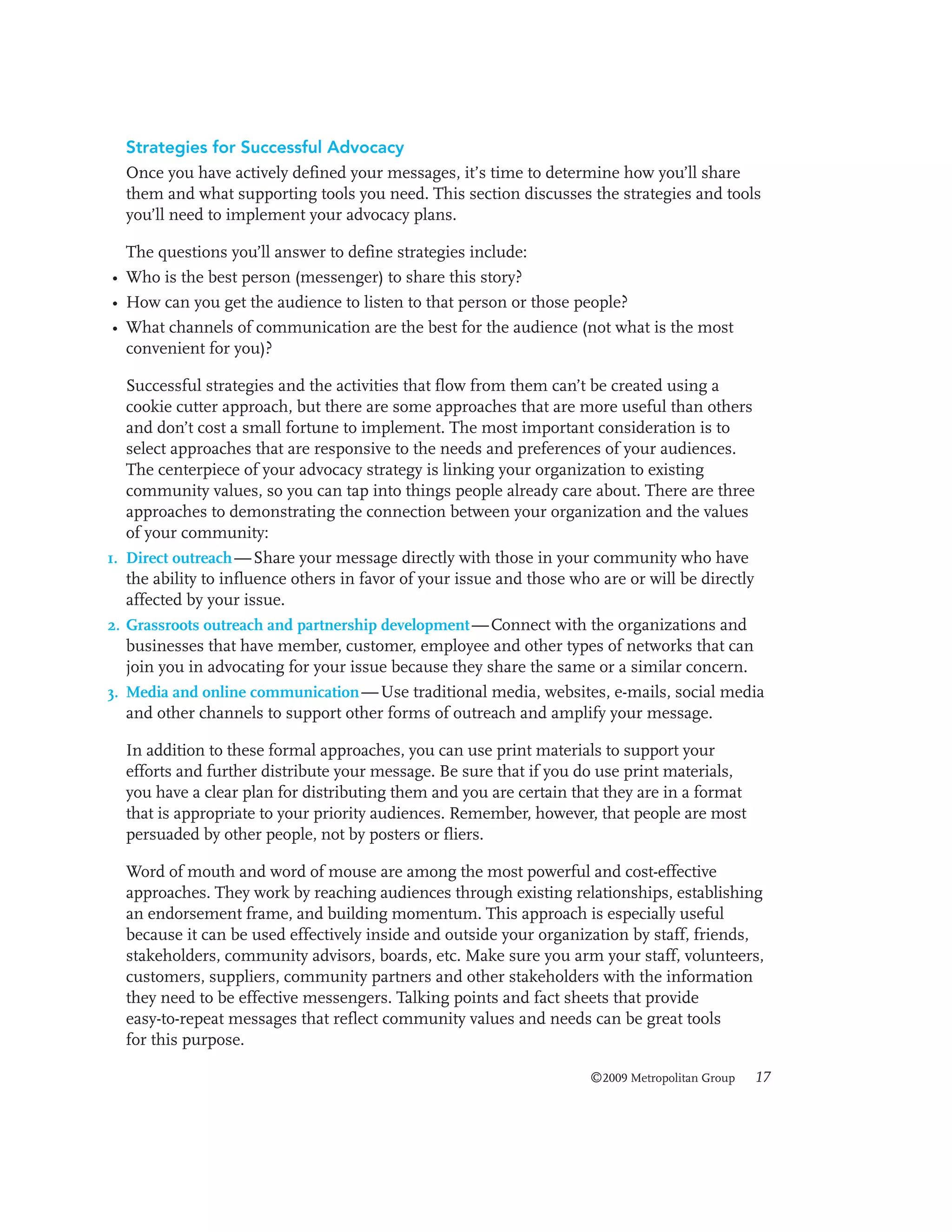 Strategies for Successful Advocacy
Once you have actively defined your messages, it’s time to determine how you’ll share
them and what supporting tools you need. This section discusses the strategies and tools
you’ll need to implement your advocacy plans.
The questions you’ll answer to define strategies include:
• Who is the best person (messenger) to share this story?
• How can you get the audience to listen to that person or those people?
• What channels of communication are the best for the audience (not what is the most
convenient for you)?
Successful strategies and the activities that flow from them can’t be created using a
cookie cutter approach, but there are some approaches that are more useful than others
and don’t cost a small fortune to implement. The most important consideration is to
select approaches that are responsive to the needs and preferences of your audiences.
The centerpiece of your advocacy strategy is linking your organization to existing
community values, so you can tap into things people already care about. There are three
approaches to demonstrating the connection between your organization and the values
of your community:
1. Direct outreach — Share your message directly with those in your community who have
the ability to influence others in favor of your issue and those who are or will be directly
affected by your issue.
2. Grassroots outreach and partnership development — Connect with the organizations and
businesses that have member, customer, employee and other types of networks that can
join you in advocating for your issue because they share the same or a similar concern.
3. Media and online communication — Use traditional media, websites, e-mails, social media
and other channels to support other forms of outreach and amplify your message.
In addition to these formal approaches, you can use print materials to support your
efforts and further distribute your message. Be sure that if you do use print materials,
you have a clear plan for distributing them and you are certain that they are in a format
that is appropriate to your priority audiences. Remember, however, that people are most
persuaded by other people, not by posters or fliers.
Word of mouth and word of mouse are among the most powerful and cost-effective
approaches. They work by reaching audiences through existing relationships, establishing
an endorsement frame, and building momentum. This approach is especially useful
because it can be used effectively inside and outside your organization by staff, friends,
stakeholders, community advisors, boards, etc. Make sure you arm your staff, volunteers,
customers, suppliers, community partners and other stakeholders with the information
they need to be effective messengers. Talking points and fact sheets that provide
easy-to-repeat messages that reflect community values and needs can be great tools
for this purpose.
©2009 Metropolitan Group

17

 