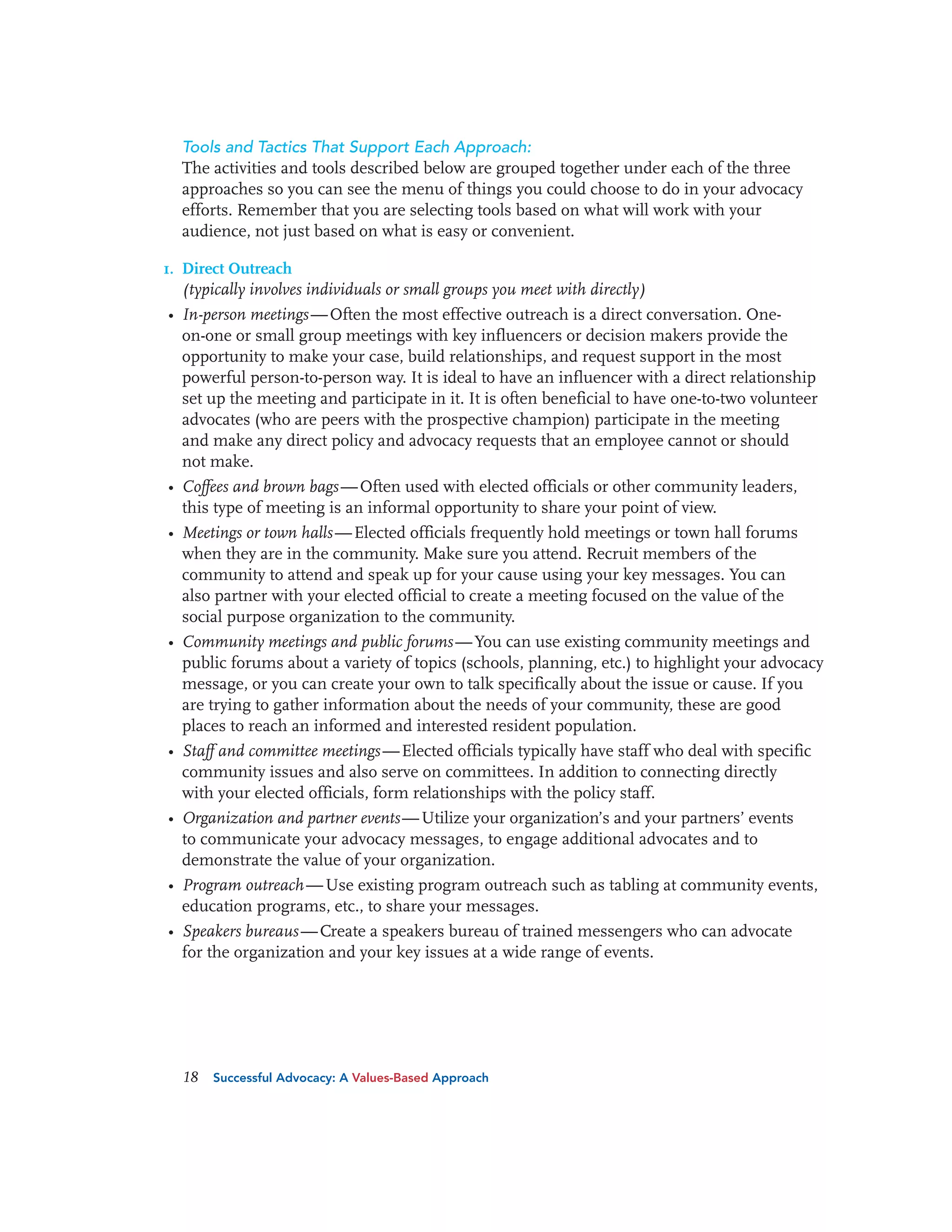 Tools and Tactics That Support Each Approach:
The activities and tools described below are grouped together under each of the three
approaches so you can see the menu of things you could choose to do in your advocacy
efforts. Remember that you are selecting tools based on what will work with your
audience, not just based on what is easy or convenient.
1. Direct Outreach
(typically involves individuals or small groups you meet with directly)

• In-person meetings — Often the most effective outreach is a direct conversation. Oneon-one or small group meetings with key influencers or decision makers provide the
opportunity to make your case, build relationships, and request support in the most
powerful person-to-person way. It is ideal to have an influencer with a direct relationship
set up the meeting and participate in it. It is often beneficial to have one-to-two volunteer
advocates (who are peers with the prospective champion) participate in the meeting
and make any direct policy and advocacy requests that an employee cannot or should
not make.
• Coffees and brown bags — Often used with elected officials or other community leaders,
this type of meeting is an informal opportunity to share your point of view.
• Meetings or town halls — Elected officials frequently hold meetings or town hall forums
when they are in the community. Make sure you attend. Recruit members of the
community to attend and speak up for your cause using your key messages. You can
also partner with your elected official to create a meeting focused on the value of the
social purpose organization to the community.
• Community meetings and public forums — You can use existing community meetings and
public forums about a variety of topics (schools, planning, etc.) to highlight your advocacy
message, or you can create your own to talk specifically about the issue or cause. If you
are trying to gather information about the needs of your community, these are good
places to reach an informed and interested resident population.
• Staff and committee meetings — Elected officials typically have staff who deal with specific
community issues and also serve on committees. In addition to connecting directly
with your elected officials, form relationships with the policy staff.
• Organization and partner events — Utilize your organization’s and your partners’ events
to communicate your advocacy messages, to engage additional advocates and to
demonstrate the value of your organization.
• Program outreach — Use existing program outreach such as tabling at community events,
education programs, etc., to share your messages.
• Speakers bureaus — Create a speakers bureau of trained messengers who can advocate
for the organization and your key issues at a wide range of events.

18

Successful Advocacy: A Values-Based Approach

 