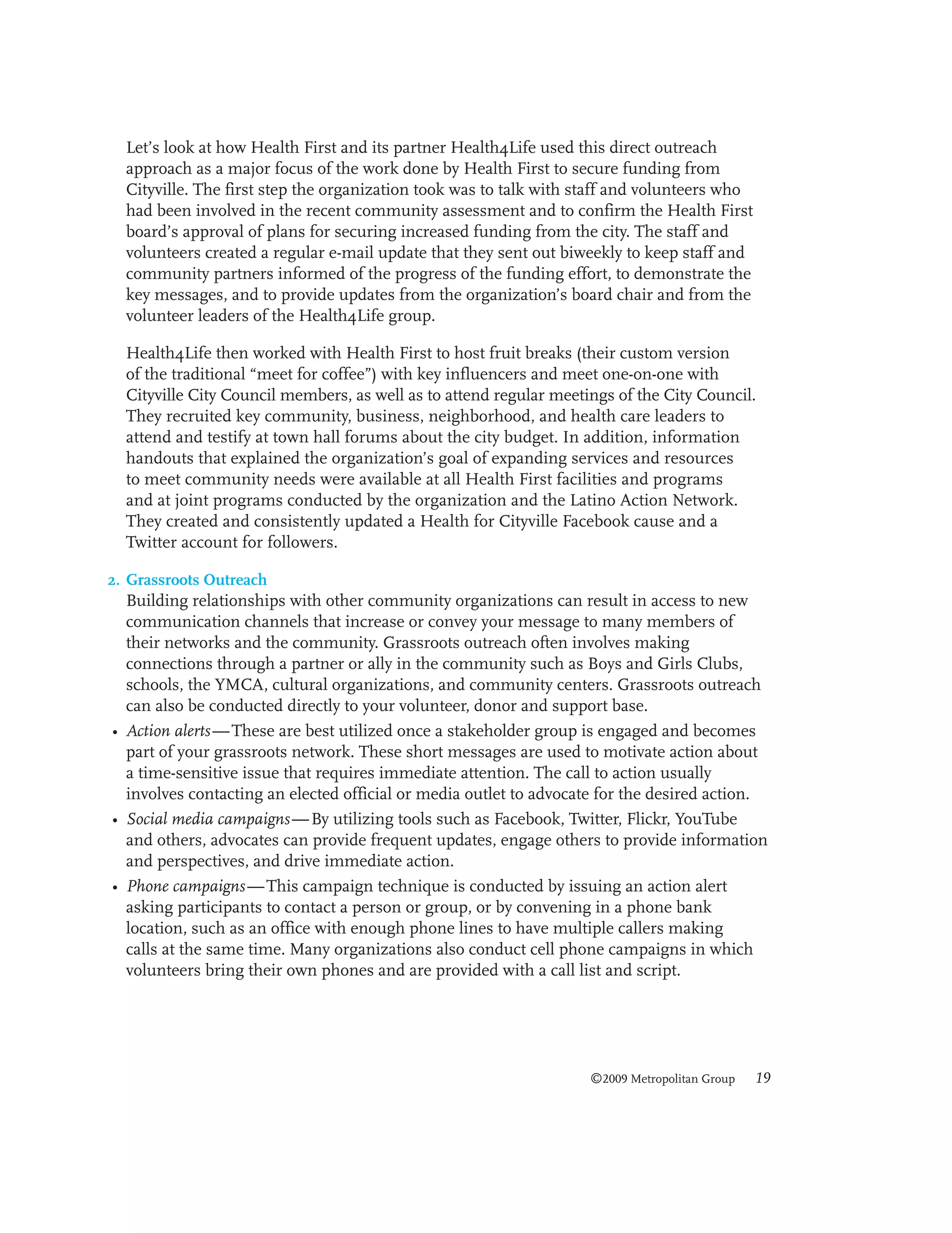 Let’s look at how Health First and its partner Health4Life used this direct outreach
approach as a major focus of the work done by Health First to secure funding from
Cityville. The first step the organization took was to talk with staff and volunteers who
had been involved in the recent community assessment and to confirm the Health First
board’s approval of plans for securing increased funding from the city. The staff and
volunteers created a regular e-mail update that they sent out biweekly to keep staff and
community partners informed of the progress of the funding effort, to demonstrate the
key messages, and to provide updates from the organization’s board chair and from the
volunteer leaders of the Health4Life group.
Health4Life then worked with Health First to host fruit breaks (their custom version
of the traditional “meet for coffee”) with key influencers and meet one-on-one with
Cityville City Council members, as well as to attend regular meetings of the City Council.
They recruited key community, business, neighborhood, and health care leaders to
attend and testify at town hall forums about the city budget. In addition, information
handouts that explained the organization’s goal of expanding services and resources
to meet community needs were available at all Health First facilities and programs
and at joint programs conducted by the organization and the Latino Action Network.
They created and consistently updated a Health for Cityville Facebook cause and a
Twitter account for followers.
2. Grassroots Outreach
Building relationships with other community organizations can result in access to new
communication channels that increase or convey your message to many members of
their networks and the community. Grassroots outreach often involves making
connections through a partner or ally in the community such as Boys and Girls Clubs,
schools, the YMCA, cultural organizations, and community centers. Grassroots outreach
can also be conducted directly to your volunteer, donor and support base.

• Action alerts — These are best utilized once a stakeholder group is engaged and becomes
part of your grassroots network. These short messages are used to motivate action about
a time-sensitive issue that requires immediate attention. The call to action usually
involves contacting an elected official or media outlet to advocate for the desired action.
• Social media campaigns — By utilizing tools such as Facebook, Twitter, Flickr, YouTube
and others, advocates can provide frequent updates, engage others to provide information
and perspectives, and drive immediate action.
• Phone campaigns — This campaign technique is conducted by issuing an action alert
asking participants to contact a person or group, or by convening in a phone bank
location, such as an office with enough phone lines to have multiple callers making
calls at the same time. Many organizations also conduct cell phone campaigns in which
volunteers bring their own phones and are provided with a call list and script.

©2009 Metropolitan Group

19

 