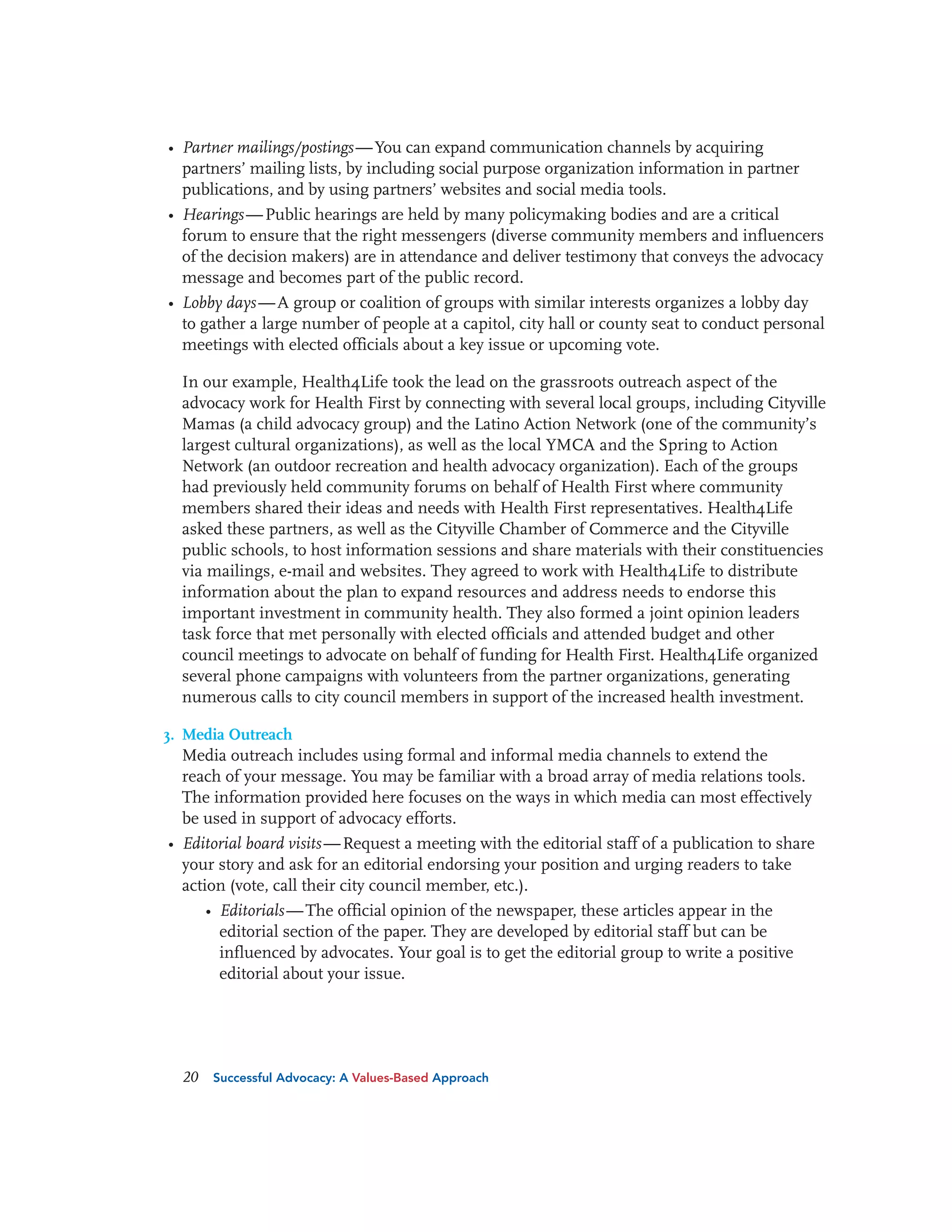 • Partner mailings/postings — You can expand communication channels by acquiring
partners’ mailing lists, by including social purpose organization information in partner
publications, and by using partners’ websites and social media tools.
• Hearings — Public hearings are held by many policymaking bodies and are a critical
forum to ensure that the right messengers (diverse community members and influencers
of the decision makers) are in attendance and deliver testimony that conveys the advocacy
message and becomes part of the public record.
• Lobby days — A group or coalition of groups with similar interests organizes a lobby day
to gather a large number of people at a capitol, city hall or county seat to conduct personal
meetings with elected officials about a key issue or upcoming vote.
In our example, Health4Life took the lead on the grassroots outreach aspect of the
advocacy work for Health First by connecting with several local groups, including Cityville
Mamas (a child advocacy group) and the Latino Action Network (one of the community’s
largest cultural organizations), as well as the local YMCA and the Spring to Action
Network (an outdoor recreation and health advocacy organization). Each of the groups
had previously held community forums on behalf of Health First where community
members shared their ideas and needs with Health First representatives. Health4Life
asked these partners, as well as the Cityville Chamber of Commerce and the Cityville
public schools, to host information sessions and share materials with their constituencies
via mailings, e-mail and websites. They agreed to work with Health4Life to distribute
information about the plan to expand resources and address needs to endorse this
important investment in community health. They also formed a joint opinion leaders
task force that met personally with elected officials and attended budget and other
council meetings to advocate on behalf of funding for Health First. Health4Life organized
several phone campaigns with volunteers from the partner organizations, generating
numerous calls to city council members in support of the increased health investment.
3. Media Outreach
Media outreach includes using formal and informal media channels to extend the
reach of your message. You may be familiar with a broad array of media relations tools.
The information provided here focuses on the ways in which media can most effectively
be used in support of advocacy efforts.

• Editorial board visits — Request a meeting with the editorial staff of a publication to share
your story and ask for an editorial endorsing your position and urging readers to take
action (vote, call their city council member, etc.).
• Editorials — The official opinion of the newspaper, these articles appear in the
editorial section of the paper. They are developed by editorial staff but can be
influenced by advocates. Your goal is to get the editorial group to write a positive
editorial about your issue.

20

Successful Advocacy: A Values-Based Approach

 