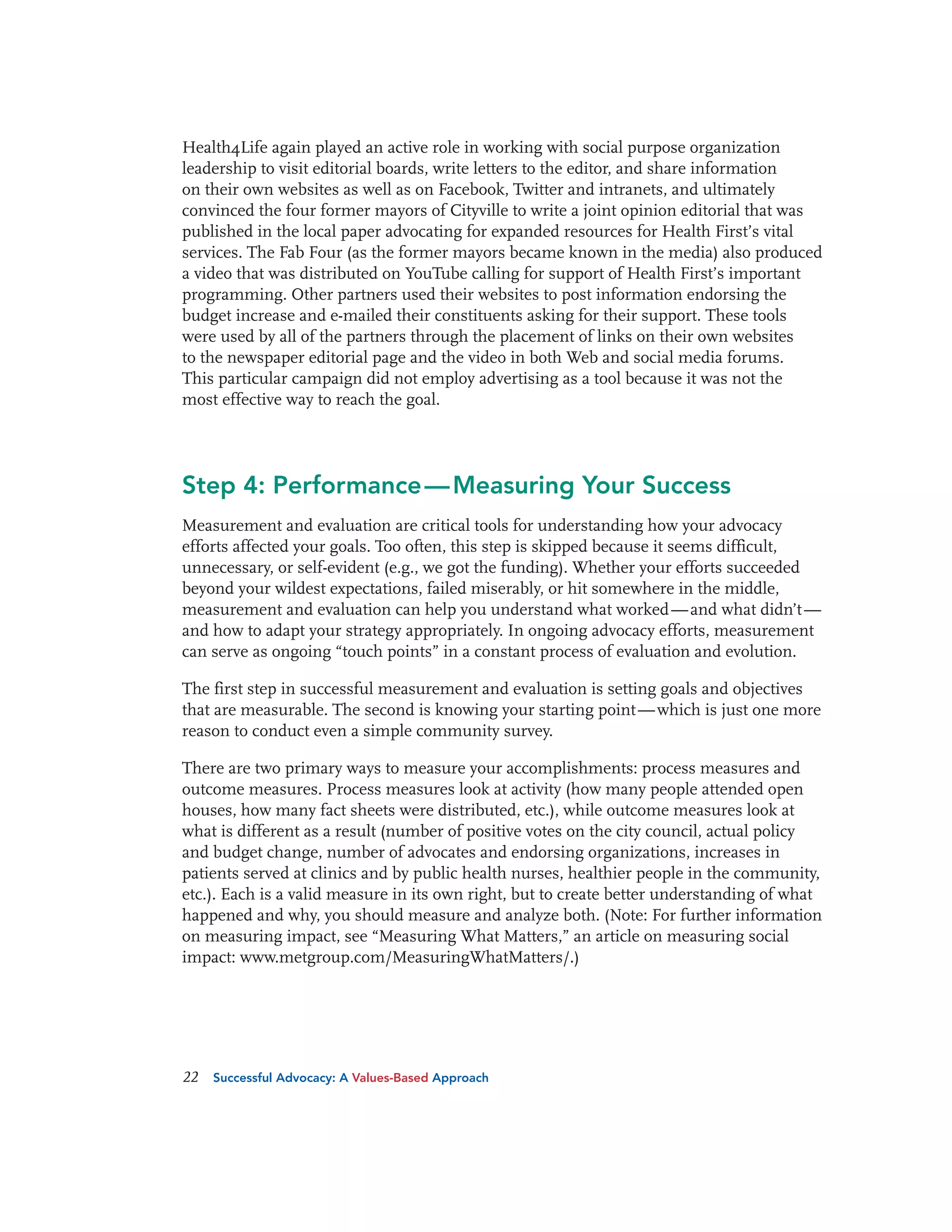 Health4Life again played an active role in working with social purpose organization
leadership to visit editorial boards, write letters to the editor, and share information
on their own websites as well as on Facebook, Twitter and intranets, and ultimately
convinced the four former mayors of Cityville to write a joint opinion editorial that was
published in the local paper advocating for expanded resources for Health First’s vital
services. The Fab Four (as the former mayors became known in the media) also produced
a video that was distributed on YouTube calling for support of Health First’s important
programming. Other partners used their websites to post information endorsing the
budget increase and e-mailed their constituents asking for their support. These tools
were used by all of the partners through the placement of links on their own websites
to the newspaper editorial page and the video in both Web and social media forums.
This particular campaign did not employ advertising as a tool because it was not the
most effective way to reach the goal.

Step 4: Performance — Measuring Your Success
Measurement and evaluation are critical tools for understanding how your advocacy
efforts affected your goals. Too often, this step is skipped because it seems difficult,
unnecessary, or self-evident (e.g., we got the funding). Whether your efforts succeeded
beyond your wildest expectations, failed miserably, or hit somewhere in the middle,
measurement and evaluation can help you understand what worked — and what didn’t —
and how to adapt your strategy appropriately. In ongoing advocacy efforts, measurement
can serve as ongoing “touch points” in a constant process of evaluation and evolution.
The first step in successful measurement and evaluation is setting goals and objectives
that are measurable. The second is knowing your starting point — which is just one more
reason to conduct even a simple community survey.
There are two primary ways to measure your accomplishments: process measures and
outcome measures. Process measures look at activity (how many people attended open
houses, how many fact sheets were distributed, etc.), while outcome measures look at
what is different as a result (number of positive votes on the city council, actual policy
and budget change, number of advocates and endorsing organizations, increases in
patients served at clinics and by public health nurses, healthier people in the community,
etc.). Each is a valid measure in its own right, but to create better understanding of what
happened and why, you should measure and analyze both. (Note: For further information
on measuring impact, see “Measuring What Matters,” an article on measuring social
impact: www.metgroup.com/MeasuringWhatMatters/.)

22

Successful Advocacy: A Values-Based Approach

 
