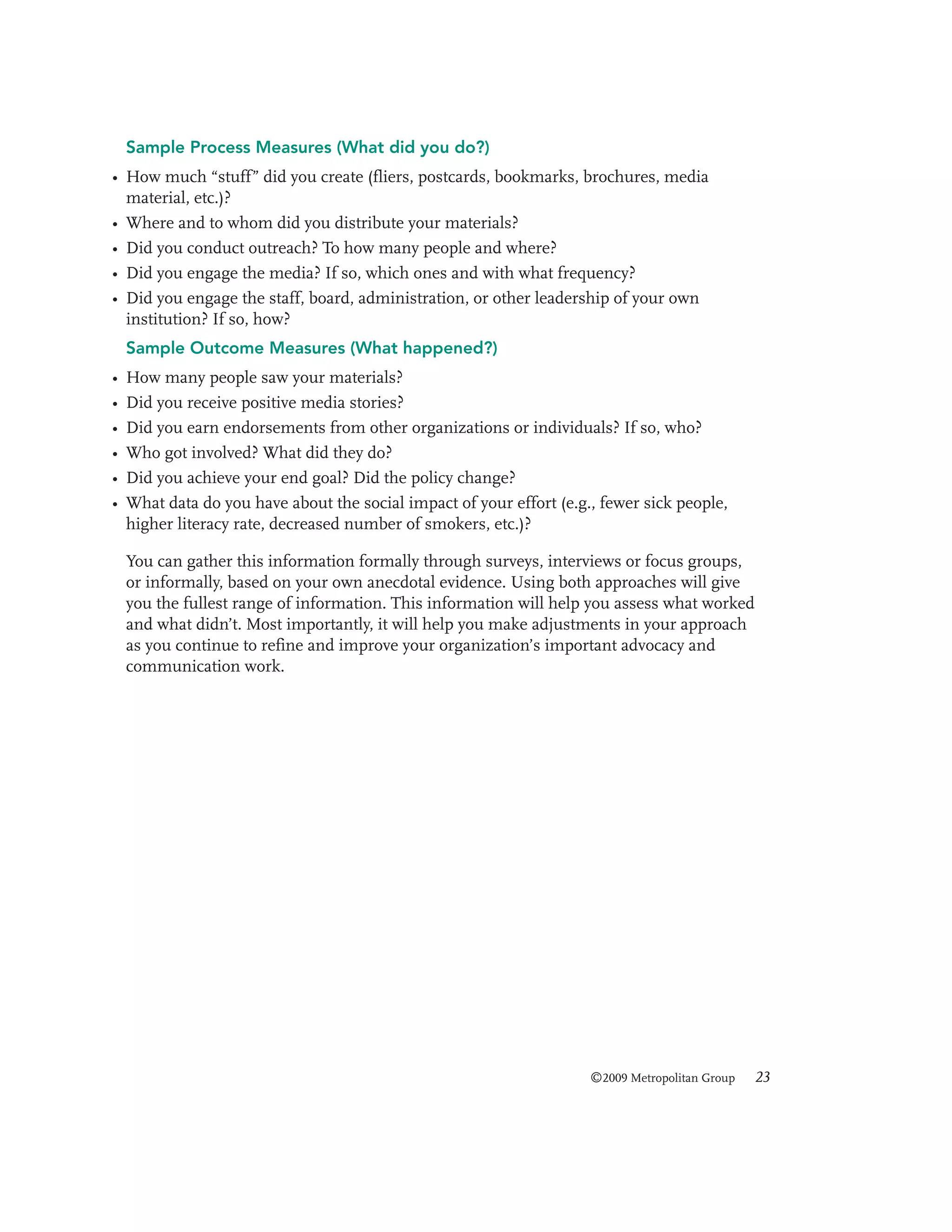 Sample Process Measures (What did you do?)
• How much “stuff” did you create (fliers, postcards, bookmarks, brochures, media
material, etc.)?
• Where and to whom did you distribute your materials?
• Did you conduct outreach? To how many people and where?
• Did you engage the media? If so, which ones and with what frequency?
• Did you engage the staff, board, administration, or other leadership of your own
institution? If so, how?
Sample Outcome Measures (What happened?)
•
•
•
•
•
•

How many people saw your materials?
Did you receive positive media stories?
Did you earn endorsements from other organizations or individuals? If so, who?
Who got involved? What did they do?
Did you achieve your end goal? Did the policy change?
What data do you have about the social impact of your effort (e.g., fewer sick people,
higher literacy rate, decreased number of smokers, etc.)?
You can gather this information formally through surveys, interviews or focus groups,
or informally, based on your own anecdotal evidence. Using both approaches will give
you the fullest range of information. This information will help you assess what worked
and what didn’t. Most importantly, it will help you make adjustments in your approach
as you continue to refine and improve your organization’s important advocacy and
communication work.

©2009 Metropolitan Group

23

 