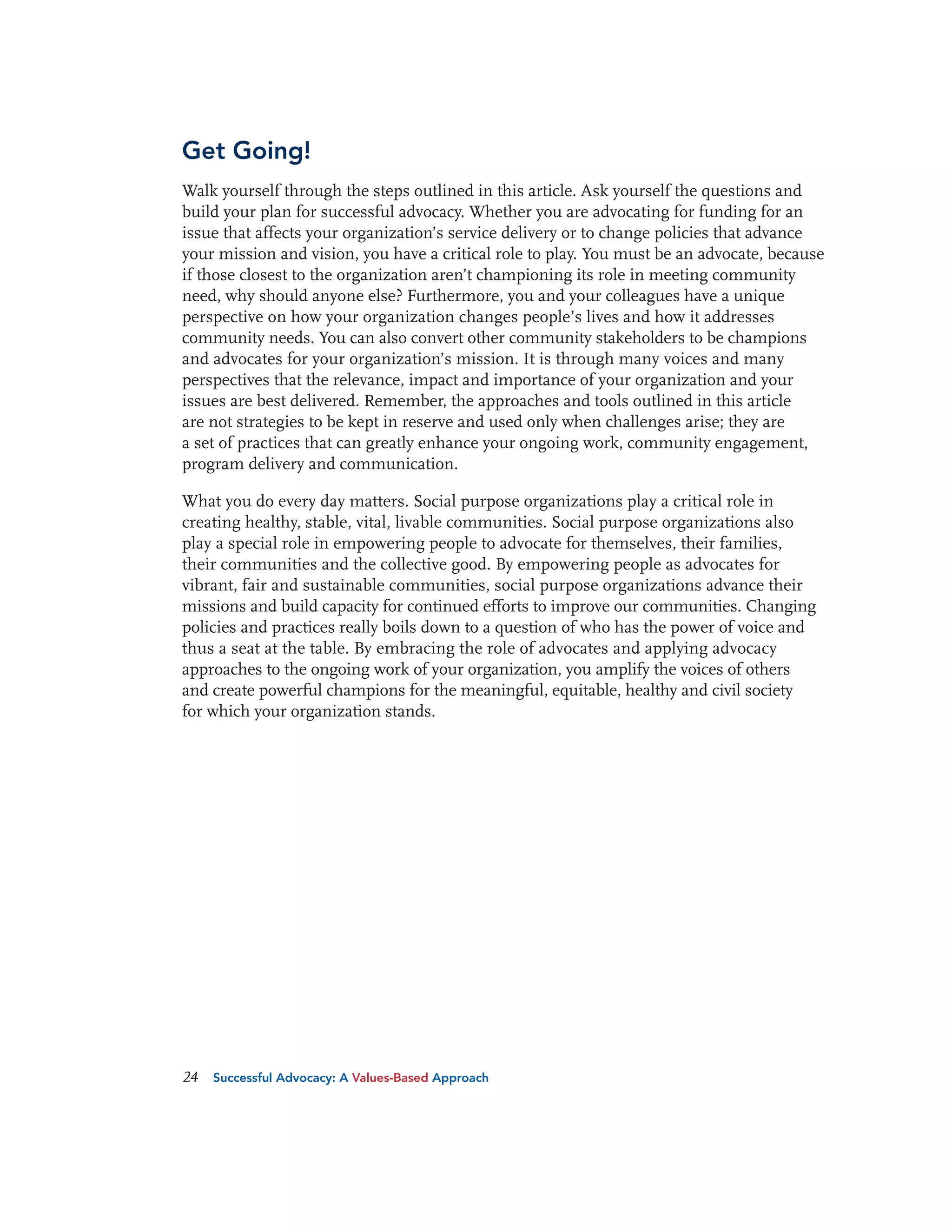 Get Going!
Walk yourself through the steps outlined in this article. Ask yourself the questions and
build your plan for successful advocacy. Whether you are advocating for funding for an
issue that affects your organization’s service delivery or to change policies that advance
your mission and vision, you have a critical role to play. You must be an advocate, because
if those closest to the organization aren’t championing its role in meeting community
need, why should anyone else? Furthermore, you and your colleagues have a unique
perspective on how your organization changes people’s lives and how it addresses
community needs. You can also convert other community stakeholders to be champions
and advocates for your organization’s mission. It is through many voices and many
perspectives that the relevance, impact and importance of your organization and your
issues are best delivered. Remember, the approaches and tools outlined in this article
are not strategies to be kept in reserve and used only when challenges arise; they are
a set of practices that can greatly enhance your ongoing work, community engagement,
program delivery and communication.
What you do every day matters. Social purpose organizations play a critical role in
creating healthy, stable, vital, livable communities. Social purpose organizations also
play a special role in empowering people to advocate for themselves, their families,
their communities and the collective good. By empowering people as advocates for
vibrant, fair and sustainable communities, social purpose organizations advance their
missions and build capacity for continued efforts to improve our communities. Changing
policies and practices really boils down to a question of who has the power of voice and
thus a seat at the table. By embracing the role of advocates and applying advocacy
approaches to the ongoing work of your organization, you amplify the voices of others
and create powerful champions for the meaningful, equitable, healthy and civil society
for which your organization stands.

24

Successful Advocacy: A Values-Based Approach

 