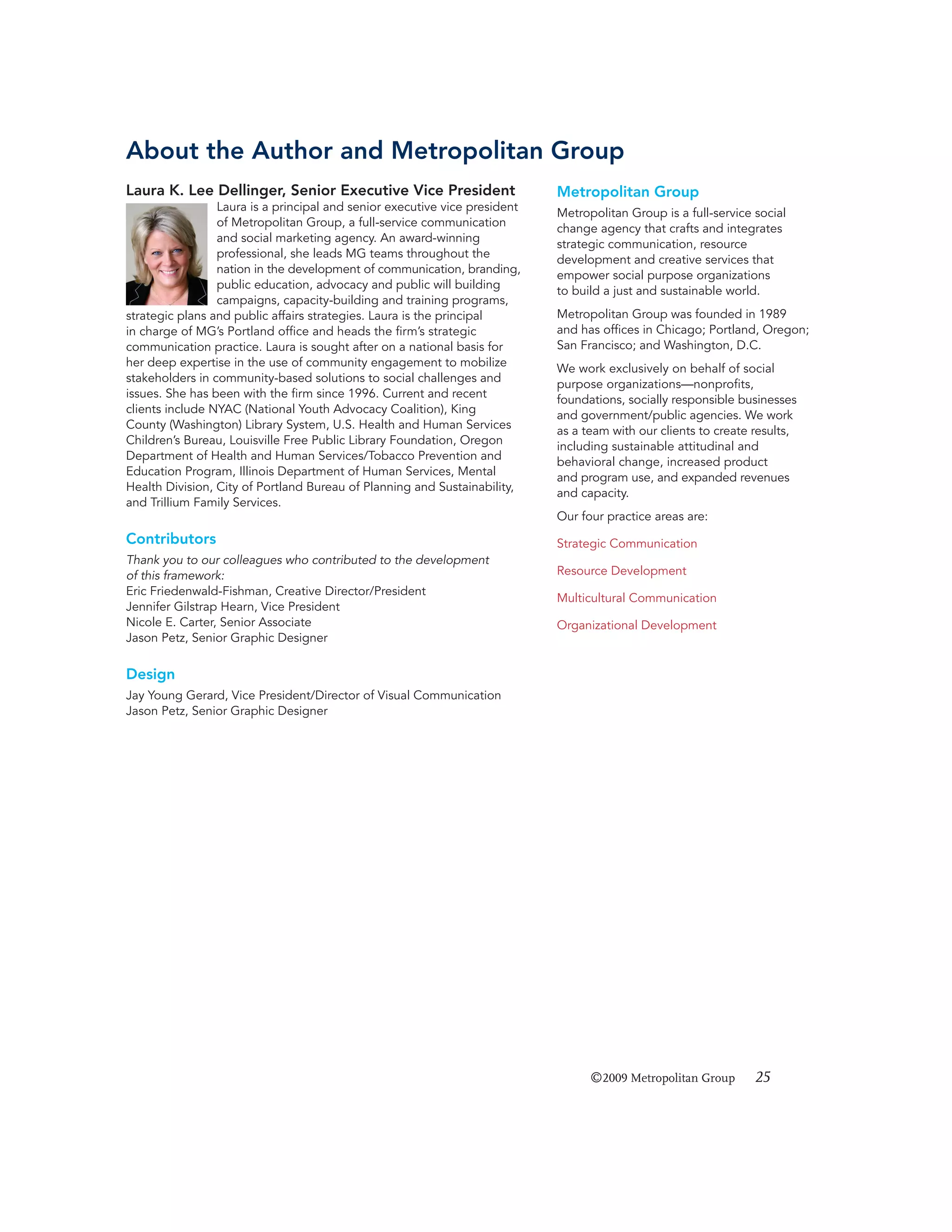 About the Author and Metropolitan Group
Laura K. Lee Dellinger, Senior Executive Vice President

Metropolitan Group

Laura is a principal and senior executive vice president
of Metropolitan Group, a full-service communication
and social marketing agency. An award-winning
professional, she leads MG teams throughout the
nation in the development of communication, branding,
public education, advocacy and public will building
campaigns, capacity-building and training programs,
strategic plans and public affairs strategies. Laura is the principal
in charge of MG’s Portland ofﬁce and heads the ﬁrm’s strategic
communication practice. Laura is sought after on a national basis for
her deep expertise in the use of community engagement to mobilize
stakeholders in community-based solutions to social challenges and
issues. She has been with the ﬁrm since 1996. Current and recent
clients include NYAC (National Youth Advocacy Coalition), King
County (Washington) Library System, U.S. Health and Human Services
Children’s Bureau, Louisville Free Public Library Foundation, Oregon
Department of Health and Human Services/Tobacco Prevention and
Education Program, Illinois Department of Human Services, Mental
Health Division, City of Portland Bureau of Planning and Sustainability,
and Trillium Family Services.

Metropolitan Group is a full-service social
change agency that crafts and integrates
strategic communication, resource
development and creative services that
empower social purpose organizations
to build a just and sustainable world.
Metropolitan Group was founded in 1989
and has ofﬁces in Chicago; Portland, Oregon;
San Francisco; and Washington, D.C.
We work exclusively on behalf of social
purpose organizations—nonproﬁts,
foundations, socially responsible businesses
and government/public agencies. We work
as a team with our clients to create results,
including sustainable attitudinal and
behavioral change, increased product
and program use, and expanded revenues
and capacity.
Our four practice areas are:

Contributors
Thank you to our colleagues who contributed to the development
of this framework:
Eric Friedenwald-Fishman, Creative Director/President
Jennifer Gilstrap Hearn, Vice President
Nicole E. Carter, Senior Associate
Jason Petz, Senior Graphic Designer

Strategic Communication
Resource Development
Multicultural Communication
Organizational Development

Design
Jay Young Gerard, Vice President/Director of Visual Communication
Jason Petz, Senior Graphic Designer

©2009 Metropolitan Group

25

 