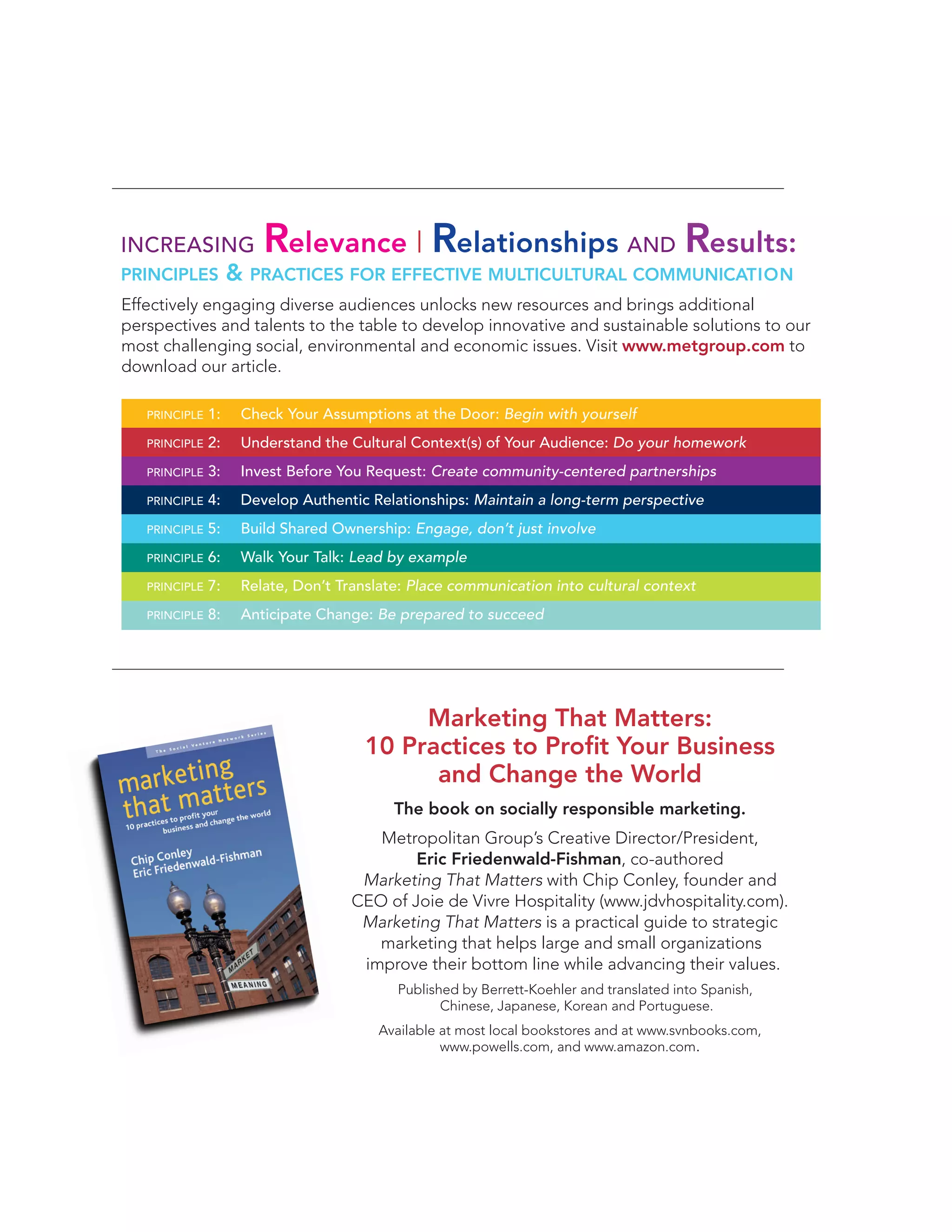 INCREASING
PRINCIPLES

Relevance | Relationships AND Results:

& PRACTICES FOR EFFECTIVE MULTICULTURAL COMMUNICATION

Effectively engaging diverse audiences unlocks new resources and brings additional
perspectives and talents to the table to develop innovative and sustainable solutions to our
most challenging social, environmental and economic issues. Visit www.metgroup.com to
download our article.
PRINCIPLE

1:

Check Your Assumptions at the Door: Begin with yourself

PRINCIPLE

2:

Understand the Cultural Context(s) of Your Audience: Do your homework

PRINCIPLE

3:

Invest Before You Request: Create community-centered partnerships

PRINCIPLE

4:

Develop Authentic Relationships: Maintain a long-term perspective

PRINCIPLE

5:

Build Shared Ownership: Engage, don’t just involve

PRINCIPLE

6:

Walk Your Talk: Lead by example

PRINCIPLE

7:

Relate, Don’t Translate: Place communication into cultural context

PRINCIPLE

8:

Anticipate Change: Be prepared to succeed

Marketing That Matters:
10 Practices to Proﬁt Your Business
and Change the World
The book on socially responsible marketing.
Metropolitan Group’s Creative Director/President,
Eric Friedenwald-Fishman, co-authored
Marketing That Matters with Chip Conley, founder and
CEO of Joie de Vivre Hospitality (www.jdvhospitality.com).
Marketing That Matters is a practical guide to strategic
marketing that helps large and small organizations
improve their bottom line while advancing their values.
Published by Berrett-Koehler and translated into Spanish,
Chinese, Japanese, Korean and Portuguese.
Available at most local bookstores and at www.svnbooks.com,
www.powells.com, and www.amazon.com.

 