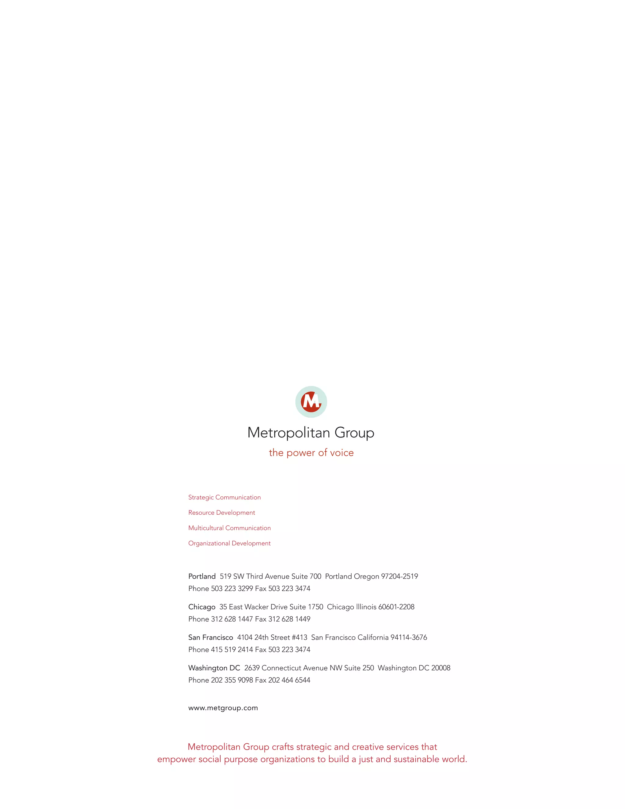 Strategic Communication
Resource Development
Multicultural Communication
Organizational Development

Portland 519 SW Third Avenue Suite 700 Portland Oregon 97204-2519
Phone 503 223 3299 Fax 503 223 3474
Chicago 35 East Wacker Drive Suite 1750 Chicago lllinois 60601-2208
Phone 312 628 1447 Fax 312 628 1449
San Francisco 4104 24th Street #413 San Francisco California 94114-3676
Phone 415 519 2414 Fax 503 223 3474
Washington DC 2639 Connecticut Avenue NW Suite 250 Washington DC 20008
Phone 202 355 9098 Fax 202 464 6544

www.metgroup.com

Metropolitan Group crafts strategic and creative services that
empower social purpose organizations to build a just and sustainable world.

 