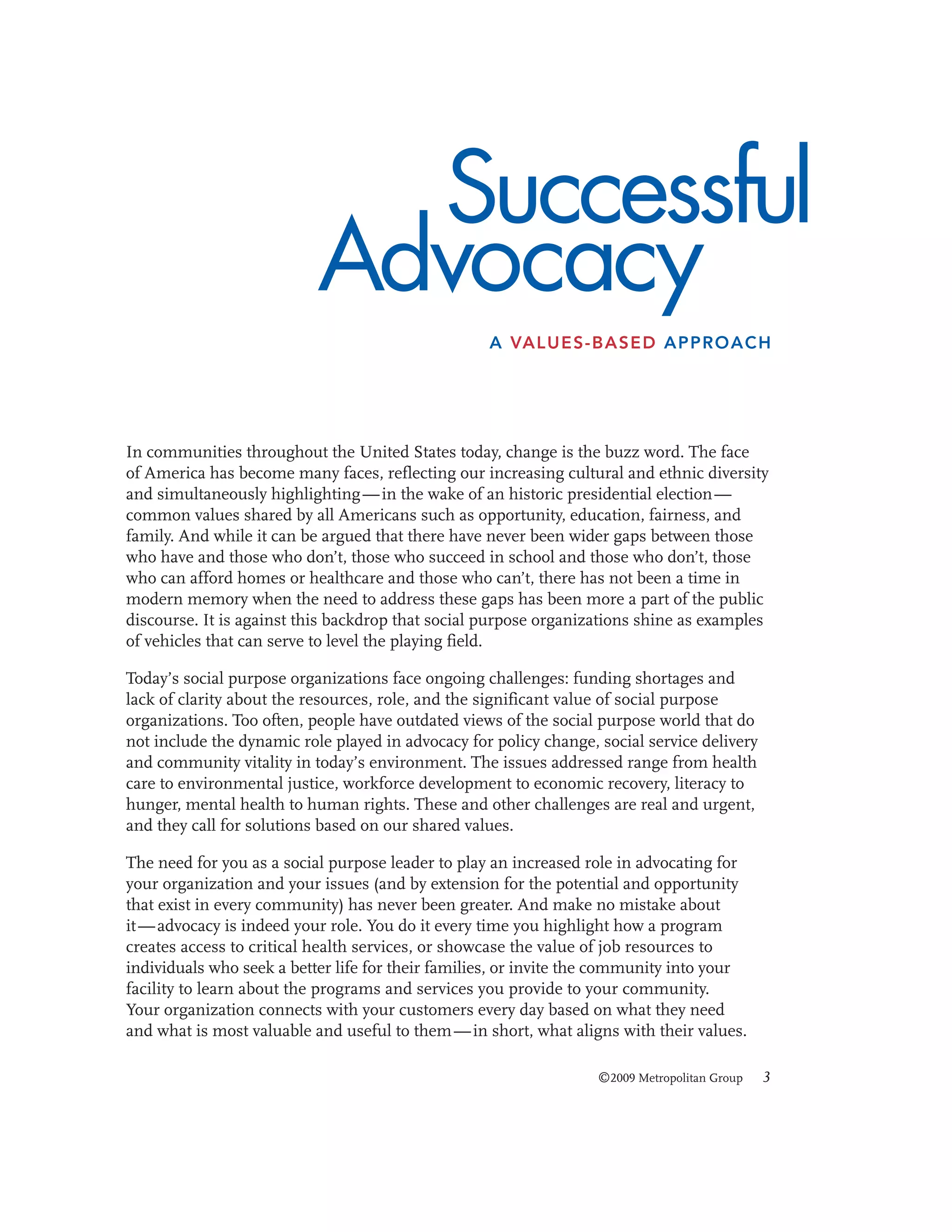 Successful
Advocacy
A VALUES-BASED APPROACH

In communities throughout the United States today, change is the buzz word. The face
of America has become many faces, reflecting our increasing cultural and ethnic diversity
and simultaneously highlighting — in the wake of an historic presidential election —
common values shared by all Americans such as opportunity, education, fairness, and
family. And while it can be argued that there have never been wider gaps between those
who have and those who don’t, those who succeed in school and those who don’t, those
who can afford homes or healthcare and those who can’t, there has not been a time in
modern memory when the need to address these gaps has been more a part of the public
discourse. It is against this backdrop that social purpose organizations shine as examples
of vehicles that can serve to level the playing field.
Today’s social purpose organizations face ongoing challenges: funding shortages and
lack of clarity about the resources, role, and the significant value of social purpose
organizations. Too often, people have outdated views of the social purpose world that do
not include the dynamic role played in advocacy for policy change, social service delivery
and community vitality in today’s environment. The issues addressed range from health
care to environmental justice, workforce development to economic recovery, literacy to
hunger, mental health to human rights. These and other challenges are real and urgent,
and they call for solutions based on our shared values.
The need for you as a social purpose leader to play an increased role in advocating for
your organization and your issues (and by extension for the potential and opportunity
that exist in every community) has never been greater. And make no mistake about
it — advocacy is indeed your role. You do it every time you highlight how a program
creates access to critical health services, or showcase the value of job resources to
individuals who seek a better life for their families, or invite the community into your
facility to learn about the programs and services you provide to your community.
Your organization connects with your customers every day based on what they need
and what is most valuable and useful to them — in short, what aligns with their values.
©2009 Metropolitan Group

3

 
