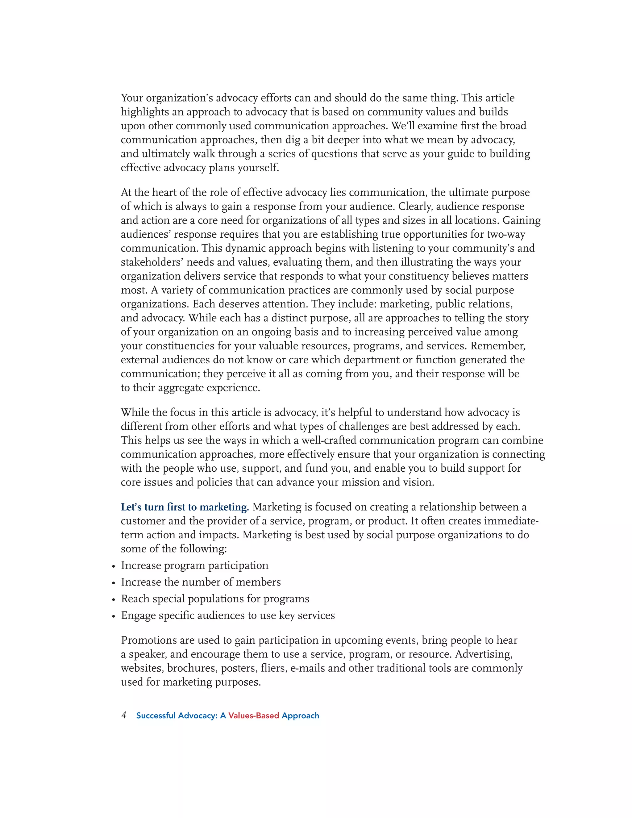 Your organization’s advocacy efforts can and should do the same thing. This article
highlights an approach to advocacy that is based on community values and builds
upon other commonly used communication approaches. We’ll examine first the broad
communication approaches, then dig a bit deeper into what we mean by advocacy,
and ultimately walk through a series of questions that serve as your guide to building
effective advocacy plans yourself.
At the heart of the role of effective advocacy lies communication, the ultimate purpose
of which is always to gain a response from your audience. Clearly, audience response
and action are a core need for organizations of all types and sizes in all locations. Gaining
audiences’ response requires that you are establishing true opportunities for two-way
communication. This dynamic approach begins with listening to your community’s and
stakeholders’ needs and values, evaluating them, and then illustrating the ways your
organization delivers service that responds to what your constituency believes matters
most. A variety of communication practices are commonly used by social purpose
organizations. Each deserves attention. They include: marketing, public relations,
and advocacy. While each has a distinct purpose, all are approaches to telling the story
of your organization on an ongoing basis and to increasing perceived value among
your constituencies for your valuable resources, programs, and services. Remember,
external audiences do not know or care which department or function generated the
communication; they perceive it all as coming from you, and their response will be
to their aggregate experience.
While the focus in this article is advocacy, it’s helpful to understand how advocacy is
different from other efforts and what types of challenges are best addressed by each.
This helps us see the ways in which a well-crafted communication program can combine
communication approaches, more effectively ensure that your organization is connecting
with the people who use, support, and fund you, and enable you to build support for
core issues and policies that can advance your mission and vision.

•
•
•
•

Let’s turn first to marketing. Marketing is focused on creating a relationship between a
customer and the provider of a service, program, or product. It often creates immediateterm action and impacts. Marketing is best used by social purpose organizations to do
some of the following:
Increase program participation
Increase the number of members
Reach special populations for programs
Engage specific audiences to use key services

Promotions are used to gain participation in upcoming events, bring people to hear
a speaker, and encourage them to use a service, program, or resource. Advertising,
websites, brochures, posters, fliers, e-mails and other traditional tools are commonly
used for marketing purposes.
4

Successful Advocacy: A Values-Based Approach

 