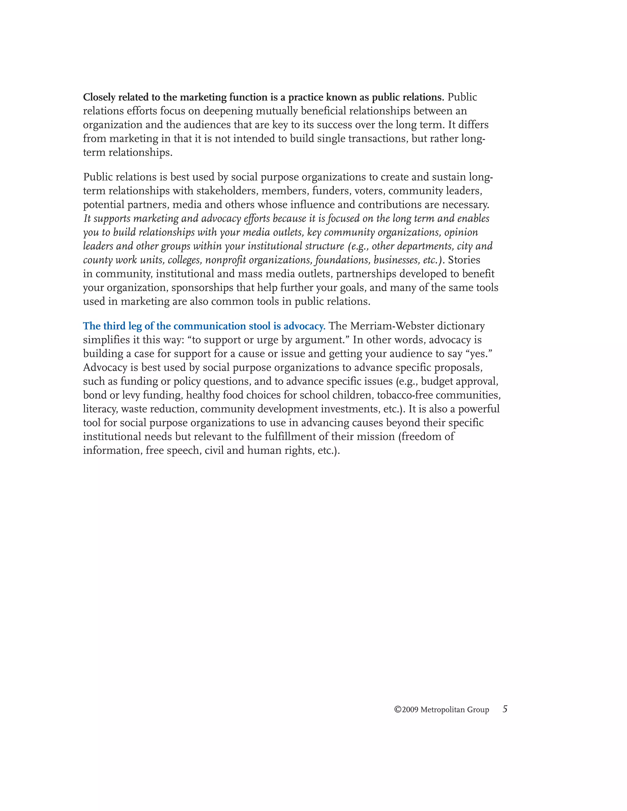 Closely related to the marketing function is a practice known as public relations. Public
relations efforts focus on deepening mutually beneficial relationships between an
organization and the audiences that are key to its success over the long term. It differs
from marketing in that it is not intended to build single transactions, but rather longterm relationships.

Public relations is best used by social purpose organizations to create and sustain longterm relationships with stakeholders, members, funders, voters, community leaders,
potential partners, media and others whose influence and contributions are necessary.
It supports marketing and advocacy efforts because it is focused on the long term and enables
you to build relationships with your media outlets, key community organizations, opinion
leaders and other groups within your institutional structure (e.g., other departments, city and
county work units, colleges, nonprofit organizations, foundations, businesses, etc.). Stories
in community, institutional and mass media outlets, partnerships developed to benefit
your organization, sponsorships that help further your goals, and many of the same tools
used in marketing are also common tools in public relations.
The third leg of the communication stool is advocacy. The Merriam-Webster dictionary
simplifies it this way: “to support or urge by argument.” In other words, advocacy is
building a case for support for a cause or issue and getting your audience to say “yes.”
Advocacy is best used by social purpose organizations to advance specific proposals,
such as funding or policy questions, and to advance specific issues (e.g., budget approval,
bond or levy funding, healthy food choices for school children, tobacco-free communities,
literacy, waste reduction, community development investments, etc.). It is also a powerful
tool for social purpose organizations to use in advancing causes beyond their specific
institutional needs but relevant to the fulfillment of their mission (freedom of
information, free speech, civil and human rights, etc.).

©2009 Metropolitan Group

5

 
