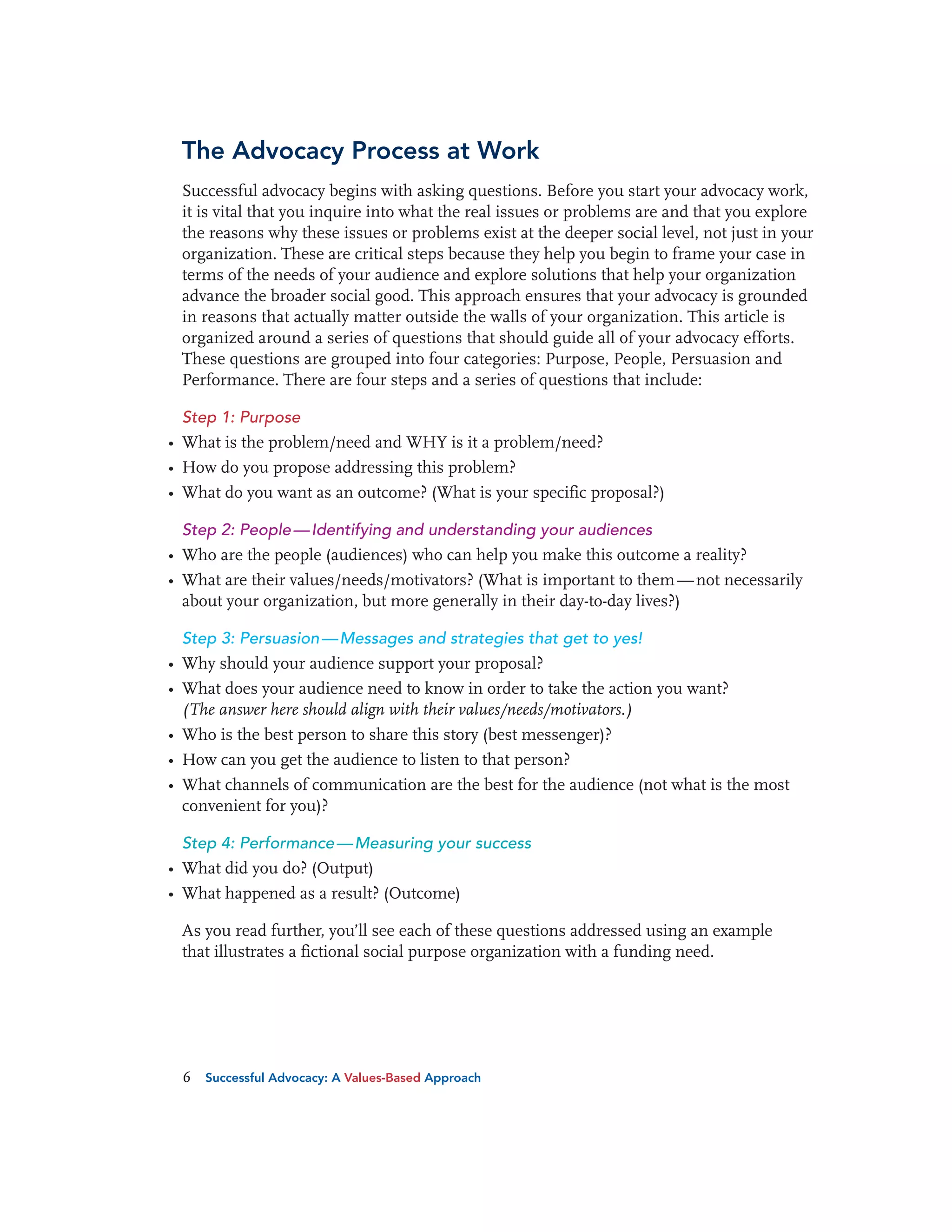 The Advocacy Process at Work
Successful advocacy begins with asking questions. Before you start your advocacy work,
it is vital that you inquire into what the real issues or problems are and that you explore
the reasons why these issues or problems exist at the deeper social level, not just in your
organization. These are critical steps because they help you begin to frame your case in
terms of the needs of your audience and explore solutions that help your organization
advance the broader social good. This approach ensures that your advocacy is grounded
in reasons that actually matter outside the walls of your organization. This article is
organized around a series of questions that should guide all of your advocacy efforts.
These questions are grouped into four categories: Purpose, People, Persuasion and
Performance. There are four steps and a series of questions that include:
Step 1: Purpose

• What is the problem/need and WHY is it a problem/need?
• How do you propose addressing this problem?
• What do you want as an outcome? (What is your specific proposal?)
Step 2: People — Identifying and understanding your audiences

• Who are the people (audiences) who can help you make this outcome a reality?
• What are their values/needs/motivators? (What is important to them — not necessarily
about your organization, but more generally in their day-to-day lives?)
Step 3: Persuasion — Messages and strategies that get to yes!

• Why should your audience support your proposal?
• What does your audience need to know in order to take the action you want?
(The answer here should align with their values/needs/motivators.)
• Who is the best person to share this story (best messenger)?
• How can you get the audience to listen to that person?
• What channels of communication are the best for the audience (not what is the most
convenient for you)?
Step 4: Performance — Measuring your success

• What did you do? (Output)
• What happened as a result? (Outcome)
As you read further, you’ll see each of these questions addressed using an example
that illustrates a fictional social purpose organization with a funding need.

6

Successful Advocacy: A Values-Based Approach

 