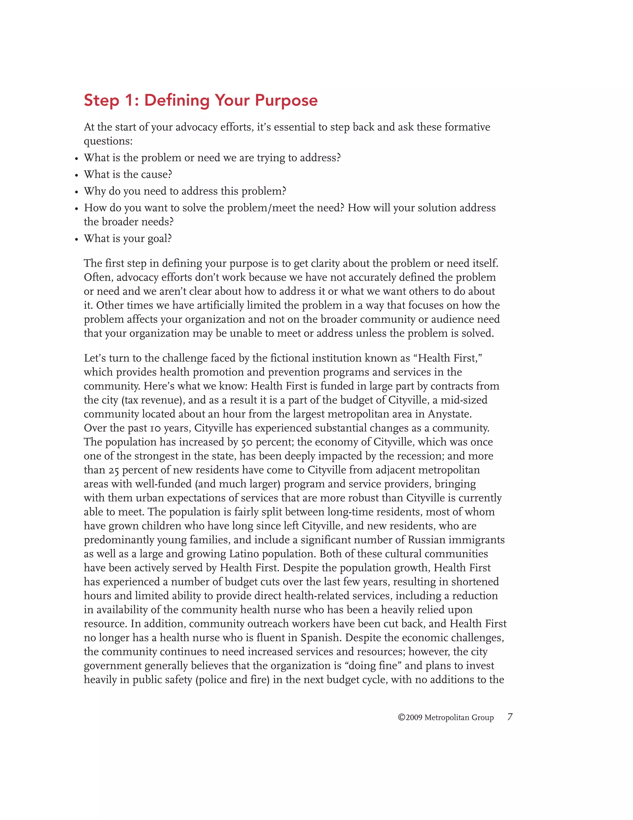 Step 1: Defining Your Purpose

•
•
•
•
•

At the start of your advocacy efforts, it’s essential to step back and ask these formative
questions:
What is the problem or need we are trying to address?
What is the cause?
Why do you need to address this problem?
How do you want to solve the problem/meet the need? How will your solution address
the broader needs?
What is your goal?
The first step in defining your purpose is to get clarity about the problem or need itself.
Often, advocacy efforts don’t work because we have not accurately defined the problem
or need and we aren’t clear about how to address it or what we want others to do about
it. Other times we have artificially limited the problem in a way that focuses on how the
problem affects your organization and not on the broader community or audience need
that your organization may be unable to meet or address unless the problem is solved.
Let’s turn to the challenge faced by the fictional institution known as “Health First,”
which provides health promotion and prevention programs and services in the
community. Here’s what we know: Health First is funded in large part by contracts from
the city (tax revenue), and as a result it is a part of the budget of Cityville, a mid-sized
community located about an hour from the largest metropolitan area in Anystate.
Over the past 10 years, Cityville has experienced substantial changes as a community.
The population has increased by 50 percent; the economy of Cityville, which was once
one of the strongest in the state, has been deeply impacted by the recession; and more
than 25 percent of new residents have come to Cityville from adjacent metropolitan
areas with well-funded (and much larger) program and service providers, bringing
with them urban expectations of services that are more robust than Cityville is currently
able to meet. The population is fairly split between long-time residents, most of whom
have grown children who have long since left Cityville, and new residents, who are
predominantly young families, and include a significant number of Russian immigrants
as well as a large and growing Latino population. Both of these cultural communities
have been actively served by Health First. Despite the population growth, Health First
has experienced a number of budget cuts over the last few years, resulting in shortened
hours and limited ability to provide direct health-related services, including a reduction
in availability of the community health nurse who has been a heavily relied upon
resource. In addition, community outreach workers have been cut back, and Health First
no longer has a health nurse who is fluent in Spanish. Despite the economic challenges,
the community continues to need increased services and resources; however, the city
government generally believes that the organization is “doing fine” and plans to invest
heavily in public safety (police and fire) in the next budget cycle, with no additions to the
©2009 Metropolitan Group

7

 